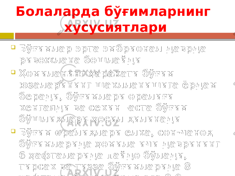 Болаларда бўғимларнинг хусусиятлари  Бўғимлар эрта эмбрионал даврда ривожлана бошлайди  Ҳомиланинг ҳаракати бўғим юзаларининг шаклланишига ёрдам беради, бўғимлари оралиғи кенгаяди ва секин –аста бўғим бўшлиқлари ҳосил қилинади  Бўғим оралиқлари елка, сон-чаноқ бўғимларида ҳомила ичи даврининг 6 ҳафталарида пайдо бўлади, тирсак ва тизза бўғимларида 8 ҳафтада, билакларда эса 8-9 ҳафталарда 