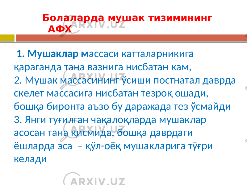  Болаларда мушак тизимининг АФХ 1. Мушаклар м ассаси катталарникига қараганда тана вазнига нисбатан кам, 2. Мушак массасининг ўсиши постнатал даврда скелет массасига нисбатан тезроқ ошади, бошқа биронта аъзо бу даражада тез ўсмайди 3. Янги туғилган чақалоқларда мушаклар асосан тана қисмида, бошқа даврдаги ёшларда эса – қўл-оёқ мушакларига тўғри келади 