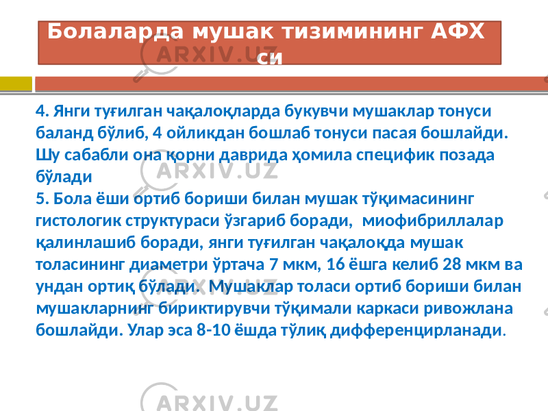 4. Янги туғилган чақалоқларда букувчи мушаклар тонуси баланд бўлиб, 4 ойликдан бошлаб тонуси пасая бошлайди. Шу сабабли она қорни даврида ҳомила специфик позада бўлади 5. Бола ёши ортиб бориши билан мушак тўқимасининг гистологик структураси ўзгариб боради, миофибриллалар қалинлашиб боради, янги туғилган чақалоқда мушак толасининг диаметри ўртача 7 мкм, 16 ёшга келиб 28 мкм ва ундан ортиқ бўлади. Мушаклар толаси ортиб бориши билан мушакларнинг бириктирувчи тўқимали каркаси ривожлана бошлайди. Улар эса 8-10 ёшда тўлиқ дифференцирланади .Болаларда мушак тизимининг АФХ си 