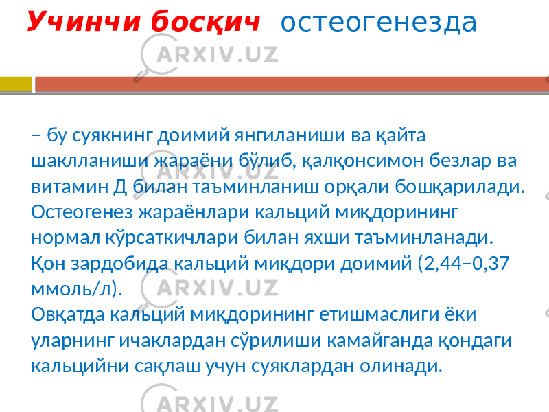  Учинчи босқич остеогенезда – бу суякнинг доимий янгиланиши ва қайта шаклланиши жараёни бўлиб, қалқонсимон безлар ва витамин Д билан таъминланиш орқали бошқарилади. Остеогенез жараёнлари кальций миқдорининг нормал кўрсаткичлари билан яхши таъминланади. Қон зардобида кальций миқдори доимий (2,44–0,37 ммоль/л). Овқатда кальций миқдорининг етишмаслиги ёки уларнинг ичаклардан сўрилиши камайганда қондаги кальцийни сақлаш учун суяклардан олинади. 