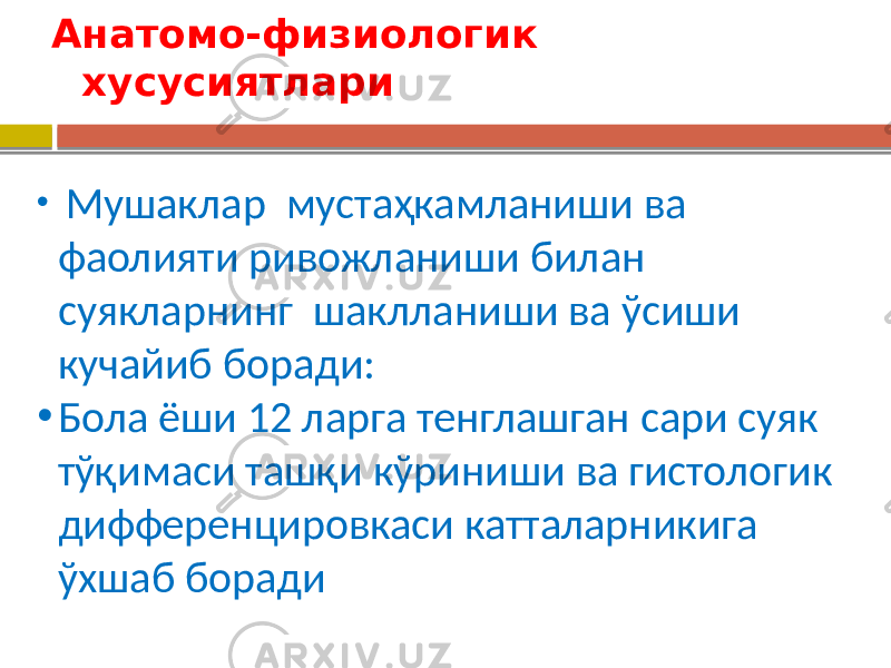 Анатомо-физиологик хусусиятлари • Мушаклар мустаҳкамланиши ва фаолияти ривожланиши билан суякларнинг шаклланиши ва ўсиши кучайиб боради: • Бола ёши 12 ларга тенглашган сари суяк тўқимаси ташқи кўриниши ва гистологик дифференцировкаси катталарникига ўхшаб боради 