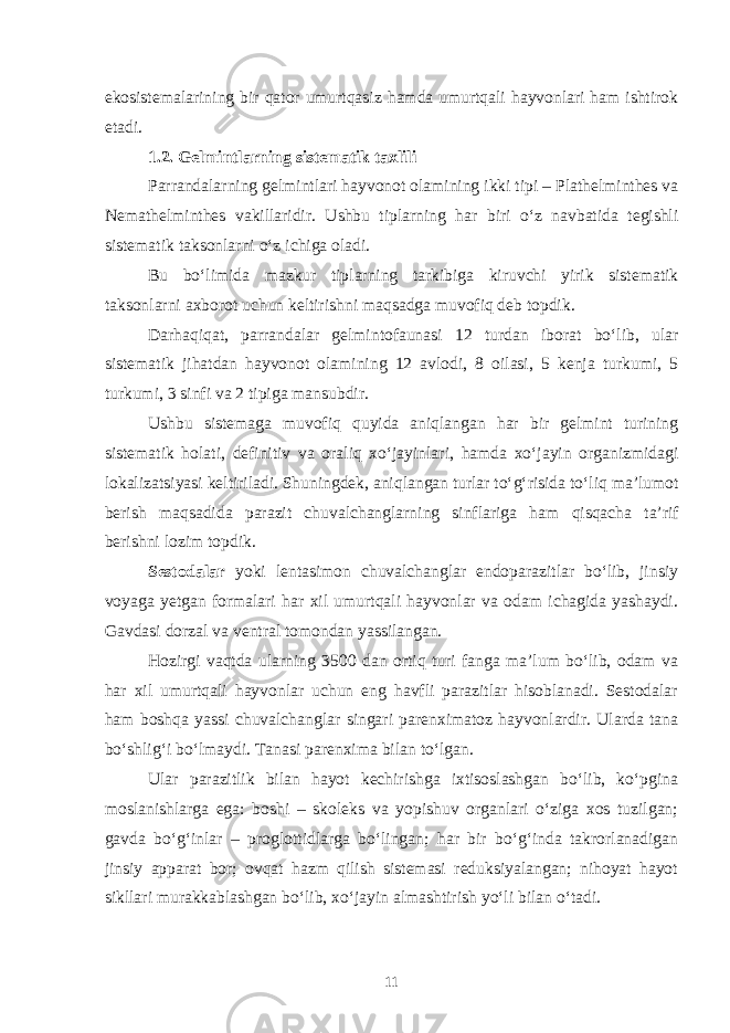 ekosistemalarining bir qator umurtqasiz hamda umurtqali hayvonlari ham ishtirok etadi. 1.2. Gelmintlarning sistematik taxlili Parrandalarning gelmintlari hayvonot olamining ikki tipi – Plathelminthes va Nemathelminthes vakillaridir. Ushbu tiplarning har biri o‘z navbatida tegishli sistematik taksonlarni o‘z ichiga oladi. Bu bo‘limida mazkur tiplarning tarkibiga kiruvchi yirik sistematik taksonlarni axborot uchun keltirishni maqsadga muvofiq deb topdik. Darhaqiqat, parrandalar gelmintofaunasi 12 turdan iborat bo‘lib, ular sistematik jihatdan hayvonot olamining 12 avlodi, 8 oilasi, 5 kenja turkumi, 5 turkumi, 3 sinfi va 2 tipiga mansubdir. Ushbu sistemaga muvofiq quyida aniqlangan har bir gelmint turining sistematik holati, definitiv va oraliq xo‘jayinlari, hamda xo‘jayin organizmidagi lokalizatsiyasi keltiriladi. Shuningdek, aniqlangan turlar to‘g‘risida to‘liq ma’lumot berish maqsadida parazit chuvalchanglarning sinflariga ham qisqacha ta’rif berishni lozim topdik. Sestodalar yoki lentasimon chuvalchanglar endoparazitlar bo‘lib, jinsiy voyaga yetgan formalari har xil umurtqali hayvonlar va odam ichagida yashaydi. Gavdasi dorzal va ventral tomondan yassilangan. Hozirgi vaqtda ularning 3500 dan ortiq turi fanga ma’lum bo‘lib, odam va har xil umurtqali hayvonlar uchun eng havfli parazitlar hisoblanadi. Sestodalar ham boshqa yassi chuvalchanglar singari parenximatoz hayvonlardir. Ularda tana bo‘shlig‘i bo‘lmaydi. Tana si parenxima bilan to‘lgan. Ular parazitlik bilan hayot kechirishga ixtisoslashgan bo‘lib, ko‘pgina moslanishlarga ega: boshi – skoleks va yopishuv organlari o‘ziga xos tuzilgan; gavda bo‘g‘inlar – proglottidlarga bo‘lingan; har bir bo‘g‘inda takrorlanadigan jinsiy apparat bor; ovqat hazm qilish sistemasi reduksiyalangan; nihoyat hayot sikllari murakkablashgan bo‘lib, xo‘jayin almashtirish yo‘li bilan o‘tadi. 11 