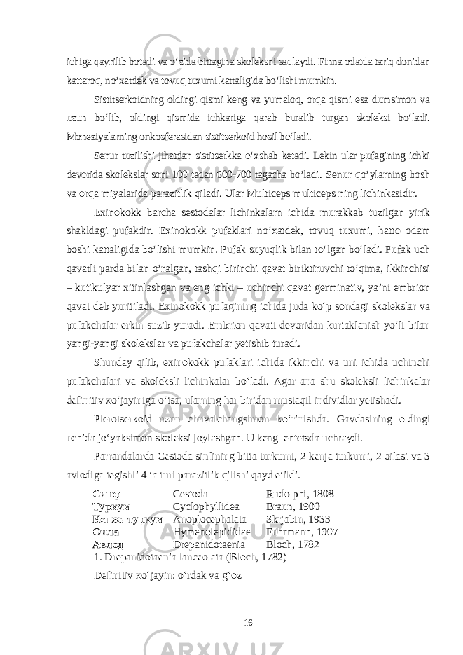 ichiga qayrilib botadi va o‘zida bittagina skoleksni saqlaydi. Finna odatda tariq donidan kattaroq, no‘xatdek va tovuq tuxumi kattaligida bo‘lishi mumkin. Sistitserkoidning oldingi qismi keng va yumaloq, orqa qismi esa dumsimon va uzun bo‘lib, oldingi qismida ichkariga qarab buralib turgan skoleksi bo‘ladi. Moneziyalarning onkosferasidan sistitserkoid hosil bo‘ladi. Senur tuzilishi jihatdan sistitserkka o‘xshab ketadi. Lekin ular pufagining ichki devorida skolekslar soni 100 tadan 600-700 tagacha bo‘ladi . Senur qo‘ylarning bosh va orqa miyalarida parazitlik qiladi. Ular Multiceps multiceps ning lichinkasidir. Exinokokk barcha sestodalar lichinkalarn ichida murakkab tuzilgan yirik shakldagi pufakdir. Exi nokokk pufaklari no‘xatdek, tovuq tuxumi, hatto odam boshi kattaligida bo‘lishi mumkin. Pufak suyuqlik bilan to‘lgan bo‘ladi. Pufak uch qavatli parda bilan o‘ralgan, tashqi birinchi qavat biriktiruvchi to‘qima, ikkinchisi – kutikulyar xitinlashgan va eng ichki – uchinchi qavat germinativ, ya’ni embrion qavat deb yuritiladi. Exinokokk pufagining ichida juda ko‘p sondagi skolekslar va pufakchalar erkin suzib yuradi. Embri on qavati devoridan kurtaklanish yo‘li bilan yangi-yangi skolekslar va pufakchalar yetishib turadi. Shunday qilib, exinokokk pufaklari ichida ikkinchi va uni ichida uchinchi pufakchalari va skoleksli lichinkalar bo‘ladi. Agar ana shu skoleksli lichinkalar defini tiv xo‘jayiniga o‘tsa, ularning har biridan mustaqil individlar yetishadi. Plerotserkoid uzun chuvalchangsimon ko‘rinishda. Gavdasining oldingi uchida jo‘yaksimon skoleksi joylashgan. U keng lentetsda uchraydi. Parrandalarda Cestoda sinfining bitta turkumi, 2 kenja turkumi, 2 oilasi va 3 avlodiga tegishli 4 ta turi parazitlik qilishi qayd etildi. Синф Cestoda Rudolphi, 1808 Туркум Cyclophyllidea Braun, 1900 Кенжа туркум Anoplocephalata Skrjabin, 1933 Оила Hymenolepididae Fuhrmann, 1907 Авлод Drepanidotaenia Bloch, 1782 1. Drepanidotaenia lanceolata (Bloch, 1782) Definitiv xo‘jayin: o‘rdak va g‘oz 16 