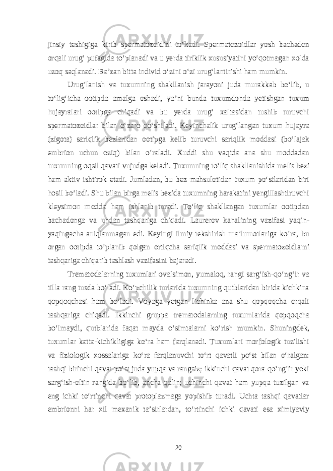 jinsiy teshigiga kirib spermatozoidini to‘kadi. Spermatozoidlar yosh bachadon orqali urug‘ pufagida to‘planadi va u yerda tiriklik xususiyatini yo‘qotmagan xolda uzoq saqlanadi. Ba’zan bitta individ o‘zini o‘zi urug‘lantirishi ham mumkin. Urug‘lanish va tuxumning shakllanish jarayoni juda murakkab bo‘lib, u to‘lig‘icha ootipda amalga oshadi, ya’ni bunda tuxumdonda yetishgan tuxum hujayralari ootipga chiqadi va bu yerda urug‘ xaltasidan tushib turuvchi spermatozoidlar bilan o‘zaro qo‘shiladi. Keyinchalik urug‘langan tuxum hujayra (zigota) sariqlik bezlaridan ootipga kelib turuvchi sariqlik moddasi (bo‘lajak embrion uchun oziq) bilan o‘raladi. Xuddi shu vaqtda ana shu moddadan tuxumning oqsil qavati vujudga keladi. Tuxumning to‘liq shakllanishida me lis bezi ham aktiv ishtirok etadi. Jumladan, bu bez mahsulotidan tuxum po‘stlaridan biri hosil bo‘ladi. Shu bilan birga melis bezida tuxumning harakatini yengillashtiruvchi kleysimon modda ham ishlanib turadi. To‘liq shakllangan tuxumlar ootipdan bachadonga va undan tashqariga chiqadi. Laurerov kanalining vazifasi yaqin- yaqingacha aniqlanmagan edi. Keyingi ilmiy tekshirish ma’lumotlariga ko‘ra, bu organ ootipda to‘planib qolgan ortiqcha sariqlik moddasi va spermatozoidlarni tashqariga chiqarib tashlash vazifasini bajaradi. Trematodalarning tuxumlari ovalsimon, yumaloq, rangi sarg‘ish-qo‘ng‘ir va tilla rang tusda bo‘ladi. Ko‘pchilik turlarida tuxumning qutblaridan birida kichkina qopqoqchasi ham bo‘ladi. Voyaga yetgan lichinka ana shu qopqoqcha orqali tashqariga chiqadi. Ikkinchi grup pa trematodalarning tuxumlarida qopqoqcha bo‘lmaydi, qutblarida faqat mayda o‘simtalarni ko‘rish mum kin. Shuningdek, tuxumlar katta-kichikligiga ko‘ra ham farqlanadi. Tuxumlari morfologik tuzilishi va fiziologik xossalariga ko‘ra farqlanuvchi to‘rt qavatli po‘st bilan o‘ralgan: tashqi birinchi qavat po‘st juda yupqa va rangsiz; ikkinchi qavat qora-qo‘ng‘ir yoki sarg‘ish-oltin rangida bo‘lib, ancha qalin; uchinchi qavat ham yupqa tuzilgan va eng ichki to‘rtinchi qavat protoplazmaga yopishib turadi. Uchta tashqi qavatlar embrionni har xil mexanik ta’sirlardan, to‘rtinchi ichki qavati esa ximiyaviy 20 