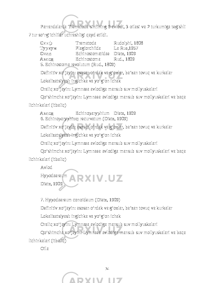 Parrandalarda Trematoda sinfining 6 avlodi, 3 oilasi va 2 turkumiga tegishli 7 tur so‘rg‘ichlilar uchrashligi qayd etildi. Синф Trematoda Rudolphi, 1808 Туркум Plagiorchiida La Rue,1957 Оила Echinostomatidae Dietz, 1909 Авлод Echinostoma Rud., 1809 5 . Echinostoma revolutum (Rud., 1809) Definitiv xo‘jayin: asosan o‘rdak va g‘ozlar, ba’zan tovuq va kurkalar Lokalizatsiyasi: ingichka va yo‘g‘on ichak Oraliq xo‘jayin: Lymnaea avlodiga mansub suv mollyuskalari Qo‘shimcha xo‘jayin: Lymnaea avlodiga mansub suv mollyuskalari va baqa lichinkalari (itbaliq) Авлод Echinoparyphium Dietz, 1909 6. Echinoparyphium recurvatum (Dietz, 1909) Definitiv xo‘jayin: asosan o‘rdak va g‘ozlar, ba’zan tovuq va kurkalar Lokalizatsiyasi: ingichka va yo‘g‘on ichak Oraliq xo‘jayin: Lymnaea avlodiga mansub suv mollyuskalari Qo‘shimcha xo‘jayin: Lymnaea avlodiga mansub suv mollyuskalari va baqa lichinkalari (itbaliq) Avlod Hypodaereum Dietz, 1909 7. Hypodaereum conoideum (Dietz, 1909) Definitiv xo‘jayin: asosan o‘rdak va g‘ozlar, ba’zan tovuq va kurkalar Lokalizatsiyasi: ingichka va yo‘g‘on ichak Oraliq xo‘jayin: Lymnaea avlodiga mansub suv mollyuskalari Qo‘shimcha xo‘jayin: Lymnaea avlodiga mansub suv mollyuskalari va baqa lichinkalari (itbaliq) Oila 24 