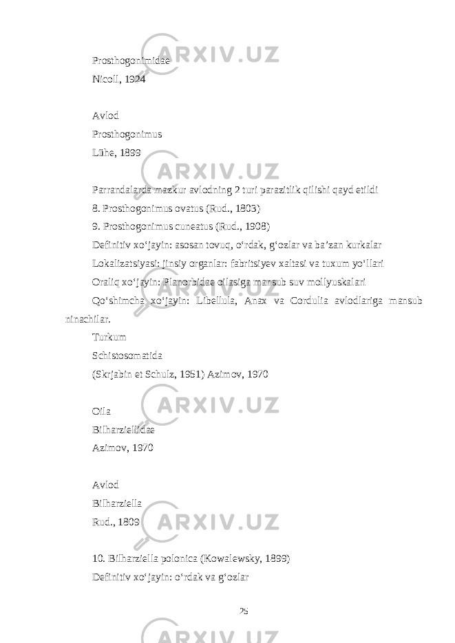 Prosthogonimidae Nicoll, 1924 Avlod Prosthogonimus Lühe, 1899 Parrandalarda mazkur avlodning 2 turi parazitlik qilishi qayd etildi 8. Prosthogonimus ovatus (Rud., 1803) 9. Prosthogonimus cuneatus (Rud., 1908) Definitiv xo‘jayin: asosan tovuq, o‘rdak, g‘ozlar va ba’zan kurkalar Lokalizatsiyasi: jinsiy organlar: fabritsiyev xaltasi va tuxum yo‘llari Oraliq xo‘jayin: Planorbidae oilasiga mansub suv mollyuskalari Qo‘shimcha xo‘jayin: Libellula, Anax va Cordulia avlodlariga mansub ninachilar. Turkum Schistosomatida (Skrjabin et Schulz, 1951) Azimov, 1970 Oila Bilharziellidae Azimov, 1970 Avlod Bilharziella Rud., 1809 10. Bilharziella polonica (Kowalewsky, 1899) Definitiv xo‘jayin: o‘rdak va g‘ozlar 25 