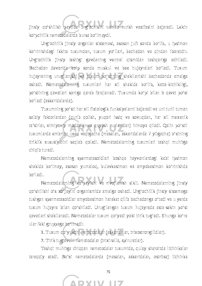 jinsiy qo‘shilish paytida urg‘ochisini ushlab turish vazifasini bajaradi. Lekin ko‘pchilik nematodalarda bursa bo‘lmaydi. Urg‘ochilik jinsiy organlar sistemasi, asosan juft sonda bo‘lib, u ipsimon ko‘rinishdagi ikkita tuxumdon, tuxum yo‘llari, bachadon va qindan iboratdir. Urg‘ochilik jinsiy teshigi gavdaning ventral qismidan tashqariga ochiladi. Bachadon devorida ko‘p sonda muskul va bez hujayralari bo‘ladi. Tuxum hujayraning urug‘lanishi va tuxum po‘stining shakllanishi bachadonda amalga oshadi. Nematodalarning tuxumlari har xil shaklda bo‘lib, katta-kichikligi, po‘stining qavatlari soniga qarab farqlanadi. Tuxumda ko‘pi bilan 5 qavat po‘st bo‘ladi (askaridalarda). Tuxumning po‘sti har xil fiziologik funksiyalarni bajaradi va uni turli-tuman salbiy faktorlardan (qurib qolish, yuqori issiq va sovuqdan, har xil me xanik ta’sirlar, ximiyaviy moddalar va quyosh nurlaridan) himoya qiladi. Qalin po‘stli tuxumlarda embri on uzoq vaqtgacha (masalan, askaridalarda 7 yilgacha) o‘zining tiriklik xususiyatini saqlab qoladi. Nemato dalarning tuxumlari tashqi muhitga chiqib turadi. Nematodalarning spermatazoidlari boshqa hayvonlardagi kabi ipsimon shaklda bo‘lmay, asosan yumaloq, bulavkasimon va amyobasimon ko‘rinishda bo‘ladi. Nematodalarning ko‘payishi va rivojlanish sikli. Nematodalarning jinsiy qo‘shilishi o‘z xo‘jayini organizmida amalga oshadi. Urg‘ochilik jinsiy sistemaga tushgan spermatazoidlar amyobasimon harakat qilib bachadonga o‘tadi va u yerda tuxum hujayra bilan qo‘shiladi. Urug‘langan tuxum hujayrada asta-sekin po‘st qavatlari shakllanadi. Nematodalar tuxum qo‘yadi yoki tirik tug‘adi. Shunga ko‘ra ular ikki gruppaga bo‘linadi: 1. Tuxum qo‘yuvchi nematodalar (askaridalar, trixostrongilidlar). 2. Tirik tug‘uvchi nematodalar (trixinella, spiruratlar). Tashqi muhitga chiqqan nematodalar tuxumida, qulay sharoitda lichinkalar taraqqiy etadi. Ba’zi ne matodalarda (masalan, askaridalar, ostritsa) lichinka 29 