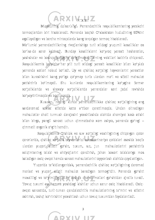 KIRISH Mavzuning dolzarbligi. Parrandachilik respublikamizning yetakchi tarmoqlaridan biri hisoblanadi. Parranda boqish O‘zbekiston hududining 60%ini egallaydigan va barcha mintaqalarda keng tarqalgan tarmoq hisoblanadi. Ma’lumki parrandachilikning rivojlanishiga turli xildagi yuqumli kasalliklar oz bo‘lsa-da zarar keltiradi. Bunday kasalliklarni ko‘proq parazit hasharotlar, pashshalar va boshqa ko‘pgina bo‘g‘imoyoqlilarning vakillari keltirib chiqaradi. Respublikamiz bo‘yicha har yili turli xildagi parazit kasalliklar bilan ko‘plab parranda zotlari nobud bo‘ladi. Uy va qishloq xo‘jaligi hayvonlarini parazitlar bilan kurashishni keng yo‘lga qo‘ymay turib ulardan mo‘l va sifatli mahsulot yetishtirib bo‘lmaydi. Shu kunlarda respublikamizning ko‘pgina fermer xo‘jaliklarida va shaxsiy xo‘jaliklarida parrandalar soni jadal ravishda ko‘paytirilmoqda va boqilmoqda. Xususan, hozirgi kunda parrandachilikka qishloq xo‘jaligining eng serdaromad soxasi sifatida katta e’tibor qaratilmoqda. Undan olinadigan mahsulotlar aholi turmush darajasini yaxshilashda alohida ahamiyat kasb etishi bilan birga, yengil sanoat uchun qimmatbaho xom ashyo, parranda go‘ngi – qimmatli organik o‘g‘it hamdir. Respublikamiz Qishlok va suv xo‘jaligi vazirligining chiqargan qator qarorlarida, qishloq xo‘jalik hayvonlarini zooveterinariya qoidalari asosida boqib ulardan yuqori sifatli go‘sht, tuxum, sut, jun mahsulotlarini yetishtirib xalqimizning talabi va ehtiyojlarini qondirish, jahon bozori talablariga mos keladigan oziq-ovqat hamda sanoat mahsulotlarini tayyorlash alohida qayd etilgan. Yuqorida ta’kidlanganidek, parrandachilik qishloq xo‘jaligining daromad manbai va yuqori sifatli mahsulot beradigan tarmog‘idir. Parranda go‘shti mazaliligi va to‘yimliligi bilan boshqa chorva mollari go‘shtidan ajralib turadi. Tovuq tuxumi esa hamma yoshdagi kishilar uchun zarur oziq hisoblanadi. Oziq- ovqat sanoatida, turli-tuman qandolatchilik mahsulotlarining ta’mini va sifatini oshirish, tashqi ko‘rinishini yaxshilash uchun tovuq tuxumidan foydalaniladi. 3 