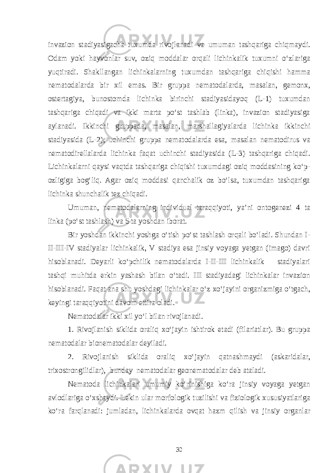 invazion stadiyasigacha tuxumda rivojlanadi va umuman tashqariga chiqmaydi. Odam yoki hayvonlar suv, oziq moddalar orqali lichinkalik tuxumni o‘zlariga yuqtiradi. Shakllangan lichinkalarning tuxumdan tashqariga chiqishi hamma nematodalarda bir xil emas. Bir gruppa nematodalarda, masalan, gemonx, ostertagiya, bunostomda lichinka birinchi stadiyasidayoq (L-1) tuxumdan tashqariga chiqadi va ikki marta po‘st tashlab (linka), invazion stadiyasiga aylanadi. Ikkinchi gruppada, masalan, marshallagiyalarda lichinka ikkinchi stadiyasida (L-2), uchinchi gruppa nematodalarda esa, masalan nematodirus va nematodirellalarda lichinka faqat uchinchi stadiyasida (L-3) tashqariga chiqadi. Lichinkalarni qaysi vaqtda tashqariga chiqishi tuxumdagi oziq moddasining ko‘p- ozligiga bog‘liq. Agar oziq moddasi qanchalik oz bo‘lsa, tuxumdan tashqariga lichinka shunchalik tez chiqadi. Umuman, nematodalarning individual taraqqiyoti, ya’ni ontogenezi 4 ta linka (po‘st tashlash) va 5 ta yoshdan iborat. Bir yoshdan ikkinchi yoshga o‘tish po‘st tashlash orqali bo‘ladi. Shundan I- II-III-IV stadiyalar lichinkalik, V stadiya esa jinsiy voyaga yetgan (imago) davri hisoblanadi. Deyarli ko‘pchilik nematodalarda I-II-III lichinkalik stadiyalari tashqi muhitda erkin yashash bilan o‘tadi. III stadiyadagi lichinkalar invazion hisoblanadi. Faqat ana shu yoshdagi lichinkalar o‘z xo‘jayini organizmiga o‘tgach, keyingi taraqqiyotini davom ettira oladi. Nematodalar ikki xil yo‘l bilan rivojlanadi. 1. Rivojlanish siklida oraliq xo‘jayin ishtirok etadi (filariatlar). Bu gruppa nematodalar bionematodalar deyiladi. 2. Rivojlanish siklida oraliq xo‘jayin qatnashmaydi (askaridalar, trixostrongilidlar), bunday nematodalar geonematodalar deb ataladi. Nematoda lichinkalari umumiy ko‘rinishiga ko‘ra jinsiy voyaga yetgan avlodlariga o‘xshaydi. Lekin ular morfologik tuzilishi va fiziologik xususiyatlariga ko‘ ra farqlanadi: jumladan, lichinkalarda ovqat hazm qilish va jinsiy organlar 30 