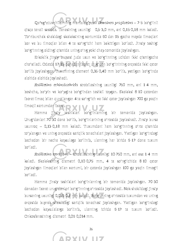 Qo‘zg‘atuvchilarning morfologiyasi. Davainea proglottina – 2-5 bo‘g‘inli qisqa tanali sestoda. Tanasining uzunligi 0,5-3,0 mm, eni 0,15-0,18 mm keladi. To‘rtburchak shakldagi skoleksining xartumida 60 dan 95 gacha mayda ilmoqlari bor va bu ilmoqlar bilan 4 ta so‘rg‘ichi ham bekitilgan bo‘ladi. Jinsiy teshigi bo‘g‘inning oldingi qismida uning o‘ng yoki chap tomonida joylashgan. Erkaklik jinsiy bursasi juda uzun va bo‘g‘inning uchdan ikki qismigacha cho‘ziladi. Odatda 12-15 donadan iborat urug‘don bo‘g‘inining orqasida ikki qator bo‘lib joylashgan. Tuxumning diametri 0,35-0,40 mm bo‘lib, yetilgan bo‘g‘inda alohida-alohida joylashadi. Raillietina echinobothrida strobilasining uzunligi 250 mm, eni 1-4 mm, boshcha, bo‘yin va ko‘pgina bo‘g‘indan tashkil topgan. Skoleksi 8-10 qatordan iborat ilmoq bilan qurollangan 4 ta so‘rg‘ich va ikki qator joylashgan 200 ga yaqin ilmoqli xartumdan iborat. Hamma jinsiy teshiklari bo‘g‘inlarning bir tomonida joylashgan. Urug‘donlari 20-30 dona bo‘lib, bo‘g‘inlarining o‘rtasida joylashadi. Jinsiy bursa uzunroq – 0,13-0,18 mm keladi. Tuxumdoni ham bo‘g‘inning o‘rta qismida to‘plangan va uning orqasida sariqlik tanachalari joylashgan. Yetilgan bo‘g‘indagi bachadon bir necha kapsulaga bo‘linib, ularning har birida 6-12 dona tuxum bo‘ladi. Raillietina tetragona – strobilasining uzunligi 10-250 mm, eni esa 1-4 mm keladi. Skoleksining diametri 0,10-0,25 mm, 4 ta so‘rg‘ichida 8-10 qator joylashgan ilmoqlari bilan xartumi, bir qatorda joylashgan 100 ga yaqin ilmog‘i bo‘ladi. Hamma jinsiy teshiklari bo‘g‘inlarning bir tomonida joylashgan. 20-30 donadan iborat urug‘donlari bo‘g‘inning o‘rtasida joylashadi. Nok shaklidagi jinsiy bursaning uzunligi 0,076-0,1 mm keladi. Bo‘g‘inning o‘rtasida tuxumdon va uning orqasida buyrak shak lidagi sariqlik tanachasi joylash gan. Yetilgan bo‘g‘indagi bachadon kapsulalarga bo‘linib, ularning ichida 6-12 ta tuxum bo‘ladi. Onkosferasining diametri 0,01-0,014 mm. 35 