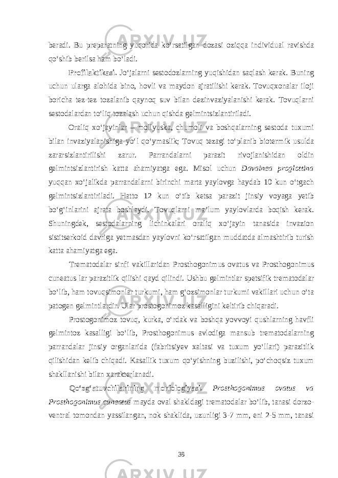 beradi. Bu preparatning yuqorida ko‘rsatilgan dozasi oziqqa in dividual ravishda qo‘shib berilsa ham bo‘ladi. Profilaktikasi. Jo‘jalarni sestodozlarning yuqishidan saqlash kerak. Buning uchun ularga alohida bino, hovli va maydon ajratilishi kerak. Tovuqxonalar iloji boricha tez-tez tozalanib qaynoq suv bilan dezinvaziyalanishi kerak. Tovuqlarni sestodalardan to‘liq tozalash uchun qishda gelmintsizlantiriladi. Oraliq xo‘jayinlar – mollyuska, chumoli va boshqalarning sestoda tuxumi bilan invaziyalanishiga yo‘l qo‘ymaslik; Tovuq tezagi to‘planib biotermik usulda zararsizlantirilishi zarur. Parrandalarni parazit rivojlanishidan oldin gelmintsizlantirish katta ahamiyatga ega. Misol uchun Davainea proglottina yuqqan xo‘jalikda parrandalarni birinchi marta yaylovga haydab 10 kun o‘tgach gelmintsizlantiriladi. Hatto 12 kun o‘tib ketsa parazit jinsiy voyaga yetib bo‘g‘inlarini ajrata boshlaydi. Tovuqlarni ma’lum yaylovlarda boqish kerak. Shuningdek, sestodalarning lichinkalari oraliq xo‘jayin tanasida invazion sistitserkoid davriga yetmasdan yaylovni ko‘rsatilgan muddatda almashtirib turish katta ahamiyatga ega. Trematodalar sinfi vakillaridan Prosthogonimus ovatus va Prosthogonimus cuneatus lar parazitlik qilishi qayd qilindi. Ushbu gelmintlar spetsifik trematodalar bo‘lib, ham tovuqsimonlar turkumi, ham g‘ozsimonlar turkumi vakillari uchun o‘ta patogen gelmintlardir. Ular prostogonimoz kasalligini keltirib chiqaradi. Prostogonimoz tovuq, kurka, o‘rdak va boshqa yovvoyi qushlarning havfli gelmintoz kasalligi bo‘lib, Prosthogonimus avlodiga mansub trematodalarning parrandalar jinsiy organlarida (fabritsiyev xaltasi va tuxum yo‘llari) parazitlik qilishidan kelib chiqadi. Kasallik tuxum qo‘yishning buzilishi, po‘choqsiz tuxum shakllanishi bilan xarakterlanadi. Qo‘zg‘atuvchilarining morfologiyasi. Prosthogonimus ovatus va Prosthogonimus cuneatus mayda oval shakldagi trematodalar bo‘lib, tanasi dorzo- ventral tomondan yassilangan, nok shaklida, uzunligi 3-7 mm, eni 2-5 mm, tanasi 38 