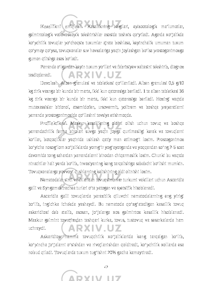 Kasallikni aniqlash. Kasallikning belgilari, epizootologik ma’lumotlar, gelmintologik va ovoskopik tekshirishlar asosida tashxis qo‘yiladi. Agarda xo‘jalikda ko‘pchilik tovuqlar po‘choqsiz tuxumlar ajrata boshlasa, keyinchalik umuman tuxum qo‘ymay qo‘ysa, tovuqxonalar suv havzalariga yaqin joylashgan bo‘lsa prostogonimozga gumon qilishga asos bo‘ladi. Parranda o‘lgandan keyin tuxum yo‘llari va fabritsiyev xaltasini tekshirib, diagnoz tasdiqdanadi. Davolash. Alben granulasi va tabletkasi qo‘llaniladi. Alben granulasi 0,5 g/10 kg tirik vaznga bir kunda bir marta, ikki kun qatorasiga beriladi. 1 ta alben tabletkasi 36 kg tirik vaznga bir kunda bir marta, ikki kun qatorasiga beriladi. Hozirgi vaqtda mutaxassislar bitionol, atsemidofen, ursovermit, politrem va boshqa preparatlarni parranda prostogonimozida qo‘llashni tavsiya etishmoqda. Profilaktikasi. Mazkur kasallikning oldini olish uchun tovuq va boshqa parrandachilik ferma binolari suvga yaqin joyga qurilmasligi kerak va tovuqlarni ko‘llar, botqoqliklar yaqinida ushlash qatiy man etilmog‘i lozim. Prostogonimoz bo‘yicha nosog‘lom xo‘jaliklarda yomg‘ir yog‘ayotganda va yoqqandan so‘ng 2-5 soat davomida tong sahardan parrandalarni binodan chiqarmaslik lozim. Chunki bu vaqtda ninachilar hali yerda bo‘lib, invaziyaning keng tarqalishiga sababchi bo‘lishi mumkin. Tovuqxonalarga yovvoyi qushlarning kelishining oldi olinishi lozim. Nematodalar sinfi vakillaridan tovuqsimonlar turkumi vakillari uchun Ascaridia galli va Syngamus trachea turlari o‘ta patogen va spetsifik hisoblanadi. Ascaridia galli tovuqlarda parazitlik qiluvchi nematodalarning eng yirigi bo‘lib, ingichka ichakda yashaydi. Bu nematoda qo‘zg‘atadigan kasallik tovuq askaridiozi deb atalib, asosan, jo‘jalarga xos gelmintoz kasallik hisoblanadi. Mazkur gelmint tovuqlardan tashqari kurka, tovus, tustovuq va sesarkalarda ham uchraydi. Askaridioz hamma tovuqchilik xo‘jaliklarida keng tarqalgan bo‘lib, ko‘pincha jo‘jalarni o‘sishdan va rivojlanishdan qoldiradi, ko‘pchilik xollarda esa nobud qiladi. Tovuqlarda tuxum tug‘ishni 20% gacha kamaytiradi. 42 