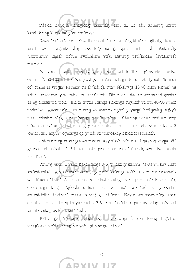 Odatda tovuqlar ichagidagi askaridiy soni oz bo‘ladi. Shuning uchun kasallikning klinik belgilari bo‘lmaydi. Kasallikni aniqlash. Kasallik askaridioz kasalining klinik belgilariga hamda kasal tovuq organizmidagi askaridiy soniga qarab aniqlanadi. Askaridiy tuxumlarini topish uchun Fyulleborn yoki Darling usullaridan foydalanish mumkin. Fyulleborn usuli – eng keng tarqalgan usul bo‘lib quyidagicha amalga oshiriladi. 50-100 ml li shisha yoki yelim stakanchaga 3-5 gr fekaliy solinib unga osh tuzini to‘yingan eritmasi qo‘shiladi (1 qism fekaliyga 15-20 qism eritma) va shisha tayoqcha yordamida aralashtiriladi. Bir necha daqiqa aralashtirilgandan so‘ng aralashma metall sitalar orqali boshqa stakanga quyiladi va uni 40-60 minut tindiriladi. Askaridalar tuxumining solishtirma og‘irligi yengil bo‘lganligi tufayli ular aralashmaning yuza qismiga qalqib chiqadi. Shuning uchun ma’lum vaqt o‘tgandan so‘ng aralashmaning yuza qismidan metall ilmoqcha yordamida 2-3 tomchi olib buyum oynasiga qo‘yiladi va mikroskop ostida tekshiriladi. Osh tuzining to‘yingan eritmasini tayyorlash uchun 1 l qaynoq suvga 380 gr osh tuzi qo‘shiladi. Eritmani doka yoki paxta orqali filtrlab, sovutilgan xolda ishlatiladi. Darling usuli. Shisha stakanchaga 3-5 gr fekaliy solinib 20-30 ml suv bilan aralashtiriladi. Aralashmani sentrifuga probirkalariga solib, 1-2 minut davomida sentrifuga qilinadi. Shundan so‘ng aralashmaning ustki qismi to‘kib tashlanib, cho‘kmaga teng miqdorda glitserin va osh tuzi qo‘shiladi va yaxshilab aralashtirilib ikkinchi marta sentrifuga qilinadi. Keyin aralashmaning ustki qismidan metall ilmoqcha yordamida 2-3 tomchi olinib buyum oynasiga qo‘yiladi va mikroskop ostida tekshiriladi. To‘liq gelmintologik tekshiruvdan o‘tkazilganda esa tovuq ingichka ichagida askaridalarning bor yo‘qligi hisobga olinadi. 46 