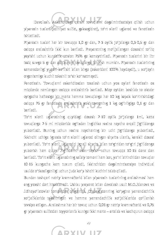 Davolash. Askaridiozga qarshi tovuqlarni degelmintizatsiya qilish uchun piperazin tuzlari (adinipat sulfat, geksagidrat), to‘rt xlorli uglerod va fenotiazin ishlatiladi. Piperazin tuzlari har bir tovuqqa 1,0 gr dan, 2-3 oylik jo‘jalarga 0,3-0,5 gr dan oziqqa aralashtirib ikki kun beriladi. Preparatning mo‘ljallangan dozasini to‘liq yeyishi uchun kundalik ratsion 25% ga kamaytiriladi. Piperazin tuzlarini bir litr issiq suvga 5 gr dan eritib ham tovuqlarga ichirish mumkin. Piperazin tuzlarining samaradorligi yuqori bo‘lishi bilan birga (askaridani 100% haydaydi), u xo‘jayin organizmiga kuchli toksinli ta’sir ko‘rsatmaydi. Fenotiazin. Tovuqlarni askaridiozdan tozalash uchun yoz oylari fenotiazin oz miqdorda namlangan oziqqa aralashtirib beriladi. May oyidan boshlab to oktabr oyigacha haftasiga bir marta hamma tovuqlarga har 10 kg kepak ko‘rinishidagi oziqqa 25 gr fenotiazin aralashtirib yoki tovuqning 1 kg og‘irligiga 0,1 gr dan beriladi. To‘rt xlorli uglerodning quyidagi dozasi: 2-10 oylik jo‘jalarga 1ml, katta tovuqlarga 2-5 ml miqdorida og‘izdan ingichka rezina naycha orqali jig‘ildonga yuboriladi. Buning uchun rezina naychaning bir uchi jig‘ildonga yuboriladi, ikkinchi uchiga ignasiz to‘rt xlorli uglerod olingan shprits ulanib, kerakli dozasi yuboriladi. To‘rt xlorli uglerodni ignali shprits bilan to‘g‘ridan-to‘g‘ri jig‘ildonga yuborish ham qulay. Jig‘ildonni oson topish uchun tovuqqa 10-15 dona don beriladi. To‘rt xlorli uglerodning salbiy tomoni ham bor, ya’ni birinchidan tovuqlar 10-15 kungacha kam tuxum qiladi, ikkinchidan degelmintizatsiya individual usulda o‘tkazilganligi uchun juda ko‘p ishchi kuchini talab qiladi. Bundan tashqari natriy kremneftorid bilan piperazin tuzlarining aralashmasi ham eng yaxshi dori hisoblanadi. Ushbu preparat bilan davolash usuli M.G.Jdanova va J.Shopo‘latovlar tomonidan o‘rganilib, O‘zbekistonning ko‘pgina parrandachilik xo‘jaliklarida tekshirilgan va hamma parrandachilik xo‘jaliklarida qo‘llanish tavsiya etilgan. Aralashma har bir tovuq uchun 0,06 gr natriy kremneftorid va 0,25 gr piperazin sulfatdan tayyorlanib kuniga ikki marta – ertalab va kechqurun oziqqa 47 