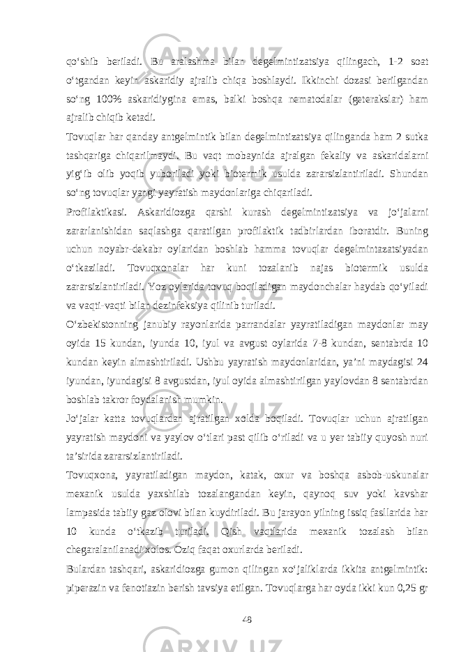 qo‘shib beriladi. Bu aralashma bilan degelmintizatsiya qilingach, 1-2 soat o‘tgandan keyin askaridiy ajralib chiqa boshlaydi. Ikkinchi dozasi berilgandan so‘ng 100% askaridiygina emas, balki boshqa nematodalar (geterakslar) ham ajralib chiqib ketadi. Tovuqlar har qanday antgelmintik bilan degelmintizatsiya qilinganda ham 2 sutka tashqariga chiqarilmaydi. Bu vaqt mobaynida ajralgan fekaliy va askaridalarni yig‘ib olib yoqib yuboriladi yoki biotermik usulda zararsizlantiriladi. Shundan so‘ng tovuqlar yangi yayratish maydonlariga chiqariladi. Profilaktikasi. Askaridiozga qarshi kurash degelmintizatsiya va jo‘jalarni zararlanishidan saqlashga qaratilgan profilaktik tadbirlardan iboratdir. Buning uchun noyabr-dekabr oylaridan boshlab hamma tovuqlar degelmintazatsiyadan o‘tkaziladi. Tovuqxonalar har kuni tozalanib najas biotermik usulda zararsizlantiriladi. Yoz oylarida tovuq boqiladigan maydonchalar haydab qo‘yiladi va vaqti-vaqti bilan dezinfeksiya qilinib turiladi. O‘zbekistonning janubiy rayonlarida parrandalar yayratiladigan maydonlar may oyida 15 kundan, iyunda 10, iyul va avgust oylarida 7-8 kundan, sentabrda 10 kundan keyin almashtiriladi. Ushbu yayratish maydonlaridan, ya’ni maydagisi 24 iyundan, iyundagisi 8 avgustdan, iyul oyida almashtirilgan yaylovdan 8 sentabrdan boshlab takror foydalanish mumkin. Jo‘jalar katta tovuqlardan ajratilgan xolda boqiladi. Tovuqlar uchun ajratilgan yayratish maydoni va yaylov o‘tlari past qilib o‘riladi va u yer tabiiy quyosh nuri ta’sirida zararsizlantiriladi. Tovuqxona, yayratiladigan maydon, katak, oxur va boshqa asbob-uskunalar mexanik usulda yaxshilab tozalangandan keyin, qaynoq suv yoki kavshar lampasida tabiiy gaz olovi bilan kuydiriladi. Bu jarayon yilning issiq fasllarida har 10 kunda o‘tkazib turiladi. Qish vaqtlarida mexanik tozalash bilan chegaralanilanadi xolos. Oziq faqat oxurlarda beriladi. Bulardan tashqari, askaridiozga gumon qilingan xo‘jaliklarda ikkita antgelmintik: piperazin va fenotiazin berish tavsiya etilgan. Tovuqlarga har oyda ikki kun 0,25 gr 48 