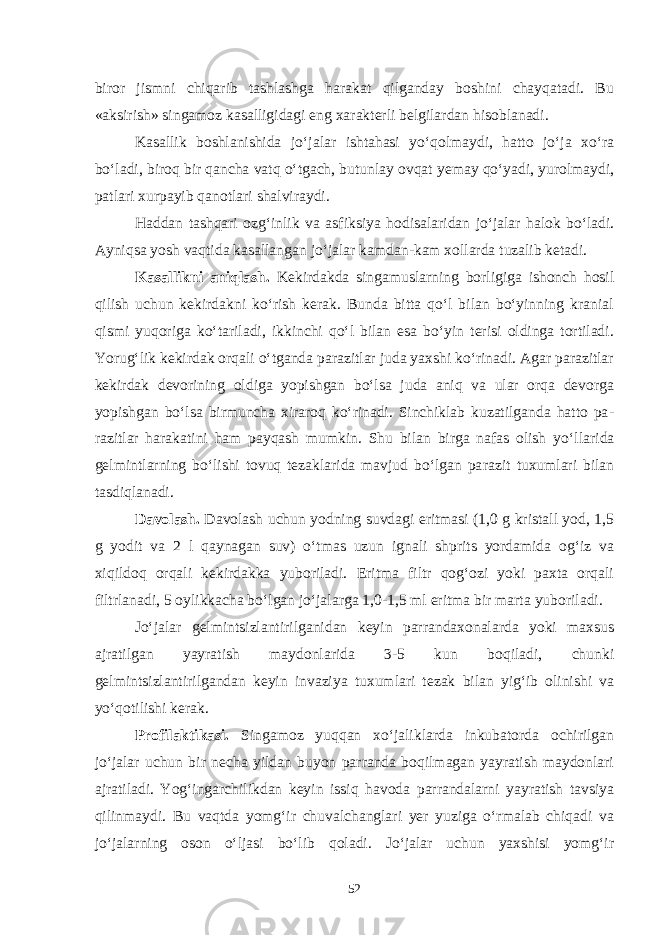 biror jismni chiqarib tashlashga harakat qilganday boshini chayqatadi. Bu «aksirish» singamoz kasalligidagi eng xarakterli belgilardan hisoblanadi. Kasallik boshlanishida jo‘jalar ishtahasi yo‘qolmaydi, hatto jo‘ja xo‘ra bo‘ladi, biroq bir qancha vatq o‘tgach, butunlay ovqat yemay qo‘yadi, yurolmaydi, patlari xurpayib qanotlari shalviraydi. Haddan tashqari ozg‘inlik va as fiksiya hodisalaridan jo‘jalar halok bo‘ladi. Ayniqsa yosh vaqtida kasallangan jo‘jalar kamdan-kam xollarda tuzalib ketadi. Kasallikni aniqlash. Kekirdakda singamuslarning borligiga ishonch hosil qilish uchun kekirdakni ko‘rish kerak. Bunda bitta qo‘l bilan bo‘yinning kranial qismi yuqoriga ko‘tariladi, ikkinchi qo‘l bilan esa bo‘yin terisi oldinga tortiladi. Yorug‘lik kekirdak orqali o‘tganda parazitlar juda yaxshi ko‘rinadi. Agar parazitlar kekirdak devorining oldiga yopishgan bo‘lsa juda aniq va ular orqa devorga yopishgan bo‘lsa birmuncha xiraroq ko‘rinadi. Sinchiklab kuzatilganda hatto pa - razitlar harakatini ham payqash mumkin. Shu bilan birga nafas olish yo‘l larida gelmintlarning bo‘lishi tovuq tezaklarida mavjud bo‘lgan pa razit tuxumlari bilan tasdiqlanadi. Davolash. Davolash uchun yodning suvdagi eritmasi (1,0 g kristall yod, 1,5 g yodit va 2 l qaynagan suv) o‘tmas uzun ignali shprits yordamida og‘iz va xiqildoq orqali kekirdakka yuboriladi. Eritma filtr qog‘ozi yoki paxta orqali filtrlanadi, 5 oylikkacha bo‘lgan jo‘jalarga 1,0-1,5 ml eritma bir marta yubori ladi. Jo‘jalar gelmintsizlantirilganidan keyin parrandaxonalarda yoki maxsus ajratilgan yayratish maydonlarida 3-5 kun boqiladi, chunki gelmintsizlantirilgandan keyin invaziya tuxumlari tezak bilan yig‘ib olinishi va yo‘qotilishi ke rak. Profilaktikasi. Singa moz yuqqan xo‘jaliklarda inkubatorda ochirilgan jo‘jalar uchun bir necha yildan buyon parranda boqilmagan yayratish maydonlari ajratiladi. Yog‘ingarchilikdan keyin issiq havoda parrandalarni yayratish tavsiya qilinmaydi. Bu vaqtda yomg‘ir chuvalchanglari yer yuziga o‘rmalab chiqadi va jo‘jalarning oson o‘ljasi bo‘lib qoladi. Jo‘jalar uchun yaxshisi yomg‘ir 52 