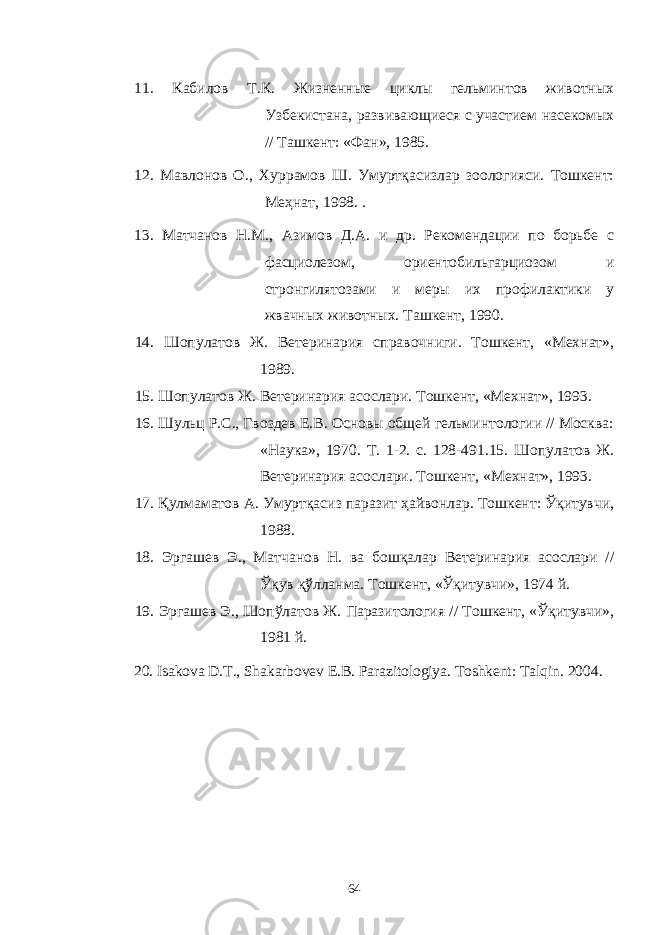 1 1 . Кабилов Т.К. Жизненные циклы гельминтов животных Узбекистана, развивающиеся с участием насекомых // Ташкент: «Фан», 1985 . 12. Мавлонов О., Хуррамов Ш. Умуртқасизлар зоологияси. Тошкент: Меҳнат, 1998. . 1 3 . Матчанов Н.М., Азимов Д.А. и др. Рекомендации по борьбе с фасциолезом, ориентобильгарциозом и стронгилятозами и меры их профилактики у жвачных животных. Ташкент, 1990. 1 4 . Шопулатов Ж. Ветеринария справочниги. Тошкент, «Мехнат», 1989. 1 5 . Шопулатов Ж. Ветеринария асослари. Тошкент, «Мехнат», 1993. 1 6 . Шульц Р.С., Гвоздев Е.В. Основы общей гельминтологии // Москва: «Наука», 1970. Т. 1-2. с. 128-491.15. Шопулатов Ж. Ветеринария асослари. Тошкент, «Мехнат», 1993. 17 . Қулмаматов А. Умуртқасиз паразит ҳайвонлар. Тошкент: Ўқитувчи, 1988. 18 . Эргашев Э., Матчанов Н. ва бошқалар Ветеринария асослари // Ўқув қўлланма. Тошкент, «Ўқитувчи», 1974 й. 19 . Эргашев Э., Шопўлатов Ж. Паразитология // Тошкент, «Ўқитувчи», 1981 й. 20. Isakova D.T., Shakarbovev E.B. Parazitologiya. Toshkent : Talqin . 2004. 64 