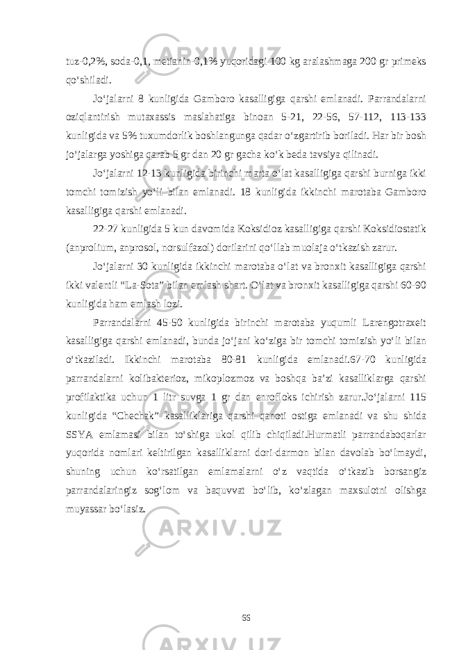 tuz-0,2%, soda-0,1, metianin-0,1% yuqoridagi 100 kg aralashmaga 200 gr primeks qo‘shiladi. Jo‘jalarni 8 kunligida Gamboro kasalligiga qarshi emlanadi. Parrandalarni oziqlantirish mutaxassis maslahatiga binoan 5-21, 22-56, 57-112, 113-133 kunligida va 5% tuxumdorlik boshlangunga qadar o‘zgartirib boriladi. Har bir bosh jo‘jalarga yoshiga qarab 5 gr dan 20 gr gacha ko‘k beda tavsiya qilinadi. Jo‘jalarni 12-13 kunligida birinchi marta o‘lat kasalligiga qarshi burniga ikki tomchi tomizish yo‘li bilan emlanadi. 18 kunligida ikkinchi marotaba Gamboro kasalligiga qarshi emlanadi. 22-27 kunligida 5 kun davomida Koksidioz kasalligiga qarshi Koksidiostatik (anprolium, anprosol, norsulfazol) dorilarini qo‘llab muolaja o‘tkazish zarur. Jo‘jalarni 30 kunligida ikkinchi marotaba o‘lat va bronxit kasalligiga qarshi ikki valentli “La-Sota” bilan emlash shart. O‘lat va bronxit kasalligiga qarshi 60-90 kunligida ham emlash lozi. Parrandalarni 45-50 kunligida birinchi marotaba yuqumli Larengotraxeit kasalligiga qarshi emlanadi, bunda jo‘jani ko‘ziga bir tomchi tomizish yo‘li bilan o‘tkaziladi. Ikkinchi marotaba 80-81 kunligida emlanadi.67-70 kunligida parrandalarni kolibakterioz, mikoplozmoz va boshqa ba’zi kasalliklarga qarshi profilaktika uchun 1 litr suvga 1 gr dan enrofloks ichirish zarur.Jo‘jalarni 115 kunligida “Chechak” kasalliklariga qarshi qanoti ostiga emlanadi va shu shida SSYA emlamasi bilan to‘shiga ukol qilib chiqiladi.Hurmatli parrandaboqarlar yuqorida nomlari keltirilgan kasalliklarni dori-darmon bilan davolab bo‘lmaydi, shuning uchun ko‘rsatilgan emlamalarni o‘z vaqtida o‘tkazib borsangiz parrandalaringiz sog‘lom va baquvvat bo‘lib, ko‘zlagan maxsulotni olishga muyassar bo‘lasiz. 66 