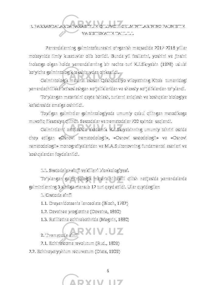 1. PARRANDALARDA PARAZITLIK QILUVCHI GELMINTLARINING FAUNISTIK VA SISTEMATIK TAHLILI. Parrandalarning gelmintofaunasini o‘rganish maqsadida 2017-2018 yillar mobaynida ilmiy kuzatuvlar olib borildi. Bunda yil fasllarini, yoshini va jinsini inobatga olgan holda parrandalarning bir nechta turi K.I.Skryabin (1928) uslubi bo‘yicha gelmintologik tekshiruvdan o‘tkazildi. Gelmintologik material asosan Qashqadaryo viloyatining Kitob tumanidagi parrandachilikka ixtisoslashgan xo‘jaliklaridan va shaxsiy xo‘jaliklardan to‘plandi. To‘plangan materialni qayta ishlash, turlarni aniqlash va boshqalar biologiya kafedrasida amalga oshirildi. Topilgan gelmintlar gelmintologiyada umumiy qabul qilingan metodikaga muvofiq fiksatsiya qilindi. Sestodalar va trematodalar 700 spirtda saqlandi. Gelmintlarni aniqlashda akademik K.I.Skryabinning umumiy tahriri ostida chop etilgan «Osnovi trematodologii», «Osnovi sestodologii» va «Osnovi nematodologii» monografiyalaridan va M.A.Sultonovning fundamental asarlari va boshqalardan foydalanildi. 1.1. Sestodalar sinfi vakillari bioekologiyasi. To‘plangan gelmintologik materialni taxlil qilish natijasida parrandalarda gelmintlarning 3 sinfiga mansub 12 turi qayd etildi. Ular quyidagilar: 1. Cestoda sinfi 1.1. Drepanidotaenia lanceolata (Bloch, 1782) 1.2. Davainea proglottina (Davaine, 1860) 1.3. Raillietina echinobothrida (Megnin, 1880) 2. Trematoda sinfi 2.1. Echinostoma revolutum (Rud., 1809) 2.2. Echinoparyphium recurvatum (Dietz, 1909) 8 