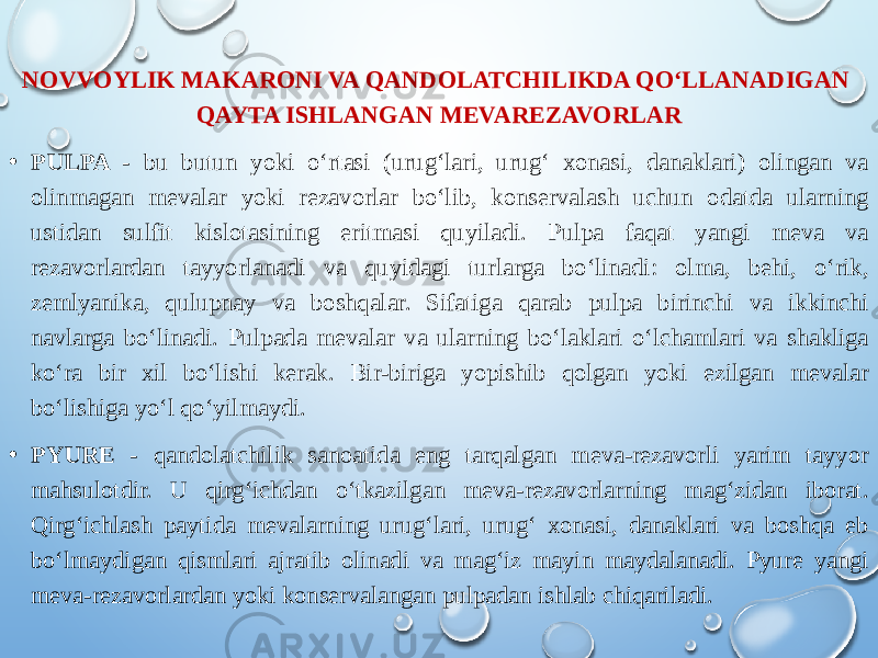 NOVVOYLIK MAKARONI VA QANDOLATCHILIKDA QO‘LLANADIGAN QAYTA ISHLANGAN MEVAREZAVORLAR • PULPA - bu butun yoki o‘rtasi (urug‘lari, urug‘ xonasi, danaklari) olingan va olinmagan mevalar yoki rezavorlar bo‘lib, konservalash uchun odatda ularning ustidan sulfit kislotasining eritmasi quyiladi. Pulpa faqat yangi meva va rezavorlardan tayyorlanadi va quyidagi turlarga bo‘linadi: olma, behi, o‘rik, zemlyanika, qulupnay va boshqalar. Sifatiga qarab pulpa birinchi va ikkinchi navlarga bo‘linadi. Pulpada mevalar va ularning bo‘laklari o‘lchamlari va shakliga ko‘ra bir xil bo‘lishi kerak. Bir-biriga yopishib qolgan yoki ezilgan mevalar bo‘lishiga yo‘l qo‘yilmaydi. • PYURE - qandolatchilik sanoatida eng tarqalgan meva-rezavorli yarim tayyor mahsulotdir. U qirg‘ichdan o‘tkazilgan meva-rezavorlarning mag‘zidan iborat. Qirg‘ichlash paytida mevalarning urug‘lari, urug‘ xonasi, danaklari va boshqa eb bo‘lmaydigan qismlari ajratib olinadi va mag‘iz mayin maydalanadi. Pyure yangi meva-rezavorlardan yoki konservalangan pulpadan ishlab chiqariladi. 