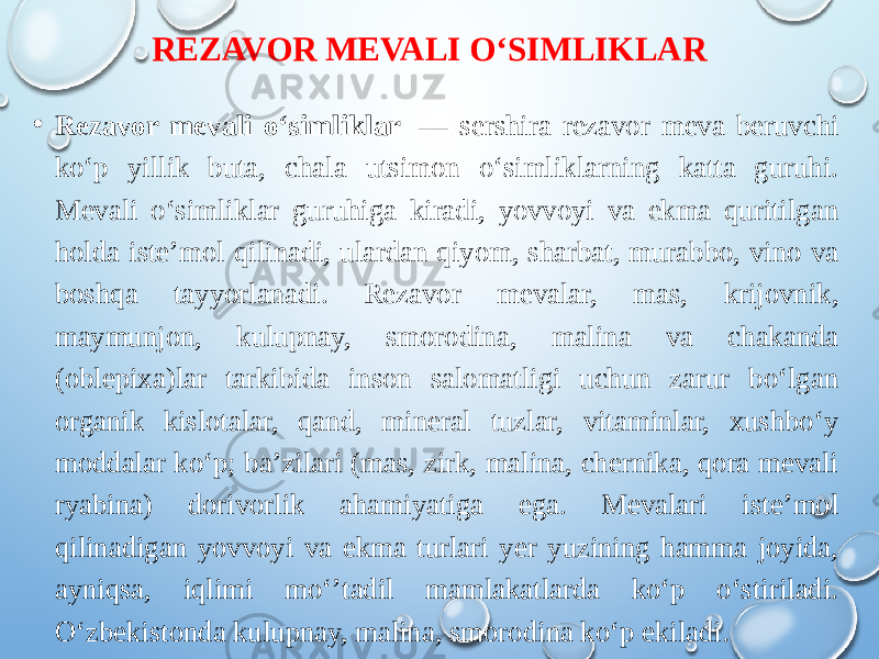 REZAVOR MEVALI OʻSIMLIKLAR • Rezavor mevali oʻsimliklar  — sershira rezavor meva beruvchi koʻp yillik buta, chala utsimon oʻsimliklarning katta guruhi. Mevali oʻsimliklar guruhiga kiradi, yovvoyi va ekma quritilgan holda isteʼmol qilinadi, ulardan qiyom, sharbat, murabbo, vino va boshqa tayyorlanadi. Rezavor mevalar, mas, krijovnik, maymunjon, kulupnay, smorodina, malina va chakanda (oblepixa)lar tarkibida inson salomatligi uchun zarur boʻlgan organik kislotalar, qand, mineral tuzlar, vitaminlar, xushboʻy moddalar koʻp; baʼzilari (mas, zirk, malina, chernika, qora mevali ryabina) dorivorlik ahamiyatiga ega. Mevalari isteʼmol qilinadigan yovvoyi va ekma turlari yer yuzining hamma joyida, ayniqsa, iqlimi moʻʼtadil mamlakatlarda koʻp oʻstiriladi. Oʻzbekistonda kulupnay, malina, smorodina koʻp ekiladi. 