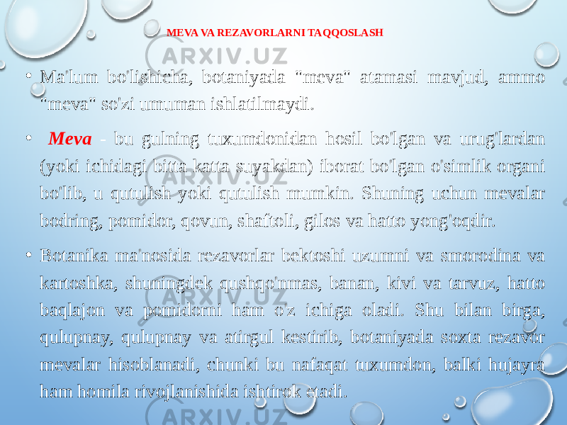 MEVA VA REZAVORLARNI TAQQOSLASH • Ma&#39;lum bo&#39;lishicha, botaniyada &#34;meva&#34; atamasi mavjud, ammo &#34;meva&#34; so&#39;zi umuman ishlatilmaydi. • Meva - bu gulning tuxumdonidan hosil bo&#39;lgan va urug&#39;lardan (yoki ichidagi bitta katta suyakdan) iborat bo&#39;lgan o&#39;simlik organi bo&#39;lib, u qutulish yoki qutulish mumkin. Shuning uchun mevalar bodring, pomidor, qovun, shaftoli, gilos va hatto yong&#39;oqdir. • Botanika ma&#39;nosida rezavorlar bektoshi uzumni va smorodina va kartoshka, shuningdek qushqo&#39;nmas, banan, kivi va tarvuz, hatto baqlajon va pomidorni ham o&#39;z ichiga oladi. Shu bilan birga, qulupnay, qulupnay va atirgul kestirib, botaniyada soxta rezavor mevalar hisoblanadi, chunki bu nafaqat tuxumdon, balki hujayra ham homila rivojlanishida ishtirok etadi.   