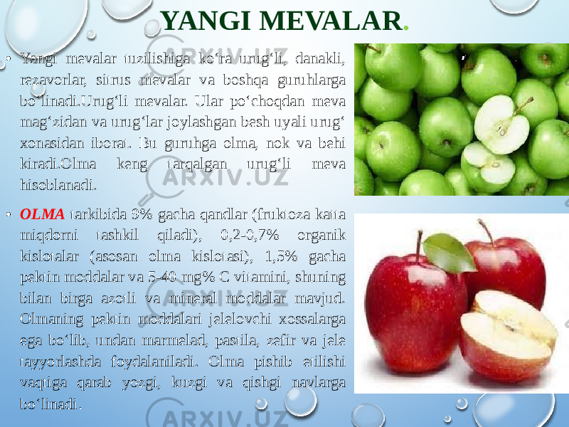 YANGI MEVALAR . • Yangi mevalar tuzilishiga ko‘ra urug‘li, danakli, rezavorlar, sitrus mevalar va boshqa guruhlarga bo‘linadi.Urug‘li mevalar. Ular po‘choqdan meva mag‘zidan va urug‘lar joylashgan besh uyali urug‘ xonasidan iborat. Bu guruhga olma, nok va behi kiradi.Olma keng tarqalgan urug‘li meva hisoblanadi. • OLMA tarkibida 9% gacha qandlar (fruktoza katta miqdorni tashkil qiladi), 0,2-0,7% organik kislotalar (asosan olma kislotasi), 1,5% gacha pektin moddalar va 5-40 mg% C vitamini, shuning bilan birga azotli va mineral moddalar mavjud. Olmaning pektin moddalari jelelovchi xossalarga ega bo‘lib, undan marmelad, pastila, zefir va jele tayyorlashda foydalaniladi. Olma pishib etilishi vaqtiga qarab yozgi, kuzgi va qishgi navlarga bo‘linadi . 