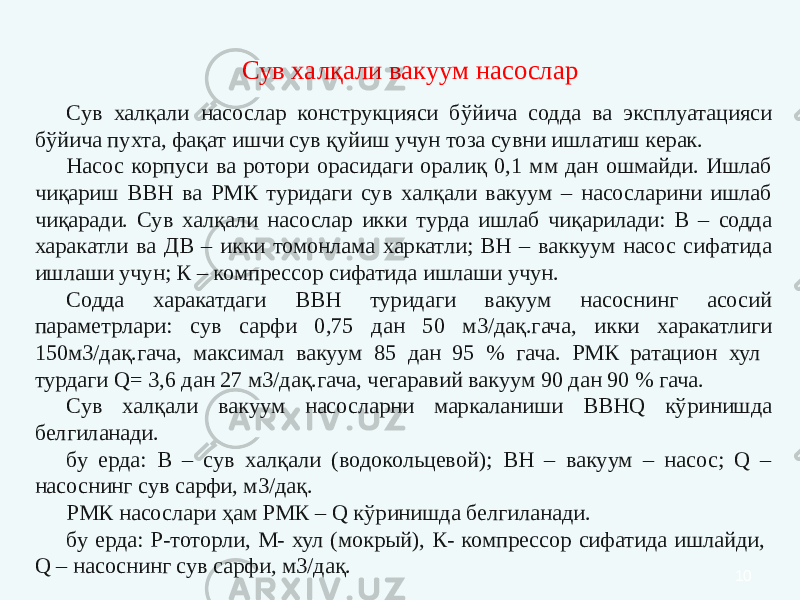 10Сув халқали насослар конструкцияси бўйича содда ва эксплуатацияси бўйича пухта, фақат ишчи сув қуйиш учун тоза сувни ишлатиш керак. Насос корпуси ва ротори орасидаги оралиқ 0,1 мм дан ошмайди. Ишлаб чиқариш ВВН ва РМК туридаги сув халқали вакуум – насосларини ишлаб чиқаради. Сув халқали насослар икки турда ишлаб чиқарилади: В – содда харакатли ва ДВ – икки томонлама харкатли; ВН – ваккуум насос сифатида ишлаши учун; К – компрессор сифатида ишлаши учун. Содда харакатдаги ВВН туридаги вакуум насоснинг асосий параметрлари: сув сарфи 0,75 дан 50 м3/дақ.гача, икки харакатлиги 150м3/дақ.гача, максимал вакуум 85 дан 95 % гача. РМК ратацион хул турдаги Q= 3,6 дан 27 м3/дақ.гача, чегаравий вакуум 90 дан 90 % гача. Сув халқали вакуум насосларни маркаланиши ВВНQ кўринишда белгиланади. бу ерда: В – сув халқали (водокольцевой); ВН – вакуум – насос; Q – насоснинг сув сарфи, м3/дақ. РМК насослари ҳам РМК – Q кўринишда белгиланади. бу ерда: Р-тоторли, М- хул (мокрый), К- компрессор сифатида ишлайди, Q – насоснинг сув сарфи, м3/дақ. Сув халқали вакуум насослар 