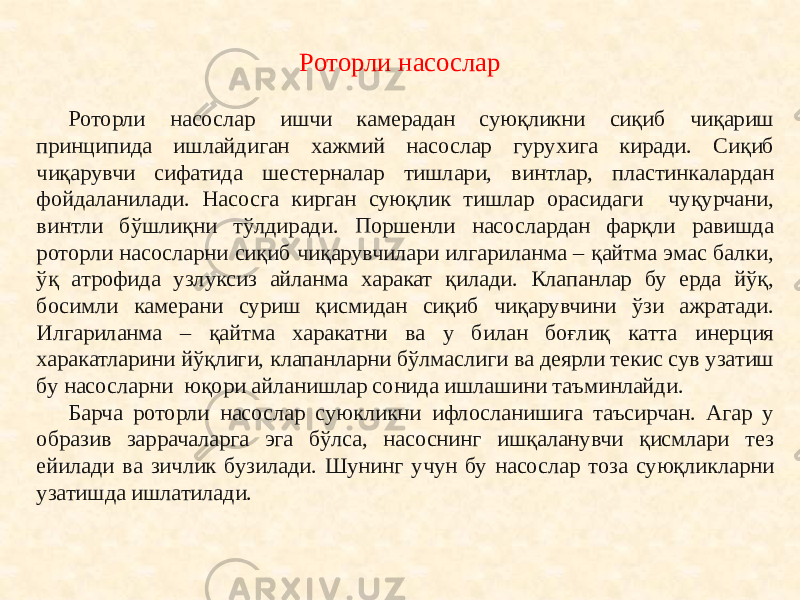 Роторли насослар ишчи камерадан суюқликни сиқиб чиқариш принципида ишлайдиган хажмий насослар гурухига киради. Сиқиб чиқарувчи сифатида шестерналар тишлари, винтлар, пластинкалардан фойдаланилади. Насосга кирган суюқлик тишлар орасидаги чуқурчани, винтли бўшлиқни тўлдиради. Поршенли насослардан фарқли равишда роторли насосларни сиқиб чиқарувчилари илгариланма – қайтма эмас балки, ўқ атрофида узлуксиз айланма харакат қилади. Клапанлар бу ерда йўқ, босимли камерани суриш қисмидан сиқиб чиқарувчини ўзи ажратади. Илгариланма – қайтма харакатни ва у билан боғлиқ катта инерция харакатларини йўқлиги, клапанларни бўлмаслиги ва деярли текис сув узатиш бу насосларни юқори айланишлар сонида ишлашини таъминлайди. Барча роторли насослар суюкликни ифлосланишига таъсирчан. Агар у образив заррачаларга эга бўлса, насоснинг ишқаланувчи қисмлари тез ейилади ва зичлик бузилади. Шунинг учун бу насослар тоза суюқликларни узатишда ишлатилади. Роторли насослар 