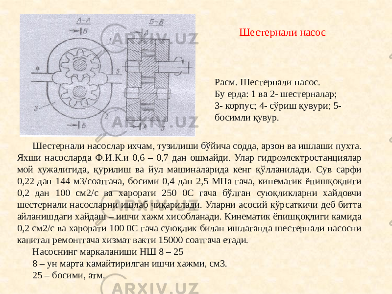 Шестернали насослар ихчам, тузилиши бўйича содда, арзон ва ишлаши пухта. Яхши насосларда Ф.И.К.и 0,6 – 0,7 дан ошмайди. Улар гидроэлектростанциялар мой хужалигида, қурилиш ва йул машиналарида кенг қўлланилади. Сув сарфи 0,22 дан 144 м3/соатгача, босими 0,4 дан 2,5 МПа гача, кинематик ёпишқоқлиги 0,2 дан 100 см2/с ва харорати 250 0С гача бўлган суюқликларни хайдовчи шестернали насосларни ишлаб чиқарилади. Уларни асосий кўрсаткичи деб битта айланишдаги хайдаш – ишчи хажм хисобланади. Кинематик ёпишқоқлиги камида 0,2 см2/с ва харорати 100 0С гача суюқлик билан ишлаганда шестернали насосни капитал ремонтгача хизмат вакти 15000 соатгача етади. Насоснинг маркаланиши НШ 8 – 25 8 – ун марта камайтирилган ишчи хажми, см3. 25 – босими, атм. Расм. Шестернали насос. Бу ерда: 1 ва 2- шестерналар; 3- корпус; 4- сўриш қувури; 5- босимли қувур. Шестернали насос 