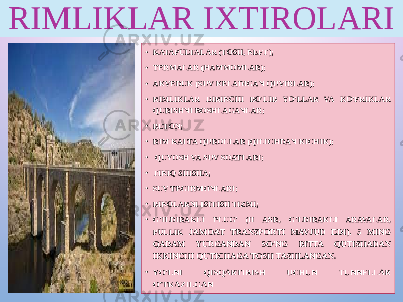 RIMLIKLAR IXTIROLARI • KATAPULTALAR (TOSH, NEFT); • TERMALAR (HAMMOMLAR); • AKVEDUK (SUV KELADIGAN QUVIRLAR); • RIMLIKLAR BIRINCHI BO&#39;LIB YO&#39;LLAR VA KO&#39;PRIKLAR QURISHNI BOSHLAGANLAR; • BETON; • RIM KALTA QUROLLAR (QILICHDAN KICHIK); • QUYOSH VA SUV SOATLARI; • TINIQ SHISHA; • SUV TEGIRMONLARI; • BINOLARNI ISITISH TIZMI; • G’ILDIRAKLI PLUG’ (II ASR, G’LDIRAKLI ARAVALAR, PULLIK JAMOAT TRANSPORTI MAVJUD EDI). 5 MING QADAM YURGANDAN SO’NG BITTA QUTISHADAN IKKINCHI QUTICHAGA TOSH TASHLANGAN. • YO&#39;LNI QISQARTIRISH UCHUN TUNNELLAR O’TKAZILGAN 