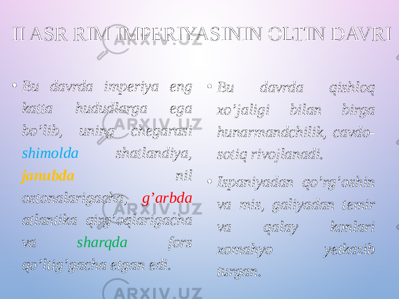 II ASR RIM IMPERIYASININ OLTIN DAVRI • Bu davrda imperiya eng katta hududlarga ega bo’lib, uning chegarasi shimolda shatlandiya, janubda nil ostonalarigacha, g’arbda atlantika qirg’oqlarigacha va sharqda fors qo’ltig’gacha etgan edi. • Bu davrda qishloq xo’jaligi bilan birga hunarmandchilik, cavdo- sotiq rivojlanadi. • Ispaniyadan qo’rg’oshin va mis, galiyadan temir va qalay konlari xomahyo yetkazib turgan. 