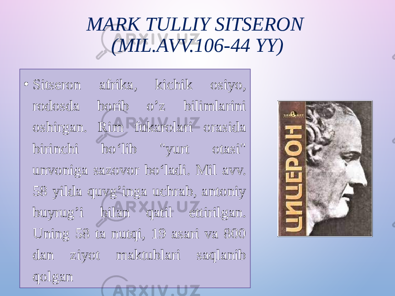 MARK TULLIY SITSERON (MIL.AVV.106-44 YY) • Sitseron afrika, kichik osiyo, rodosda borib o’z bilimlarini oshirgan. Rim fukarolari orasida birinchi boʻlib &#34;yurt otasi&#34; unvoniga sazovor boʻladi. Mil avv. 58 yilda quvg’inga uchrab, antoniy buyrug’i bilan qatil ettirilgan. Uning 58 ta nutqi, 19 asari va 800 dan ziyot maktublari saqlanib qolgan 