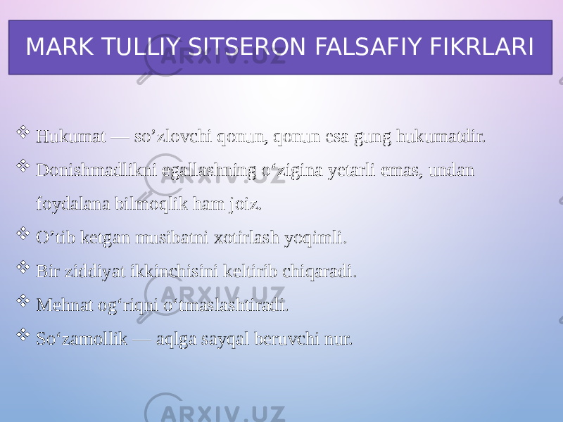 MARK TULLIY SITSERON FALSAFIY FIKRLARI  Hukumat — so’zlovchi qonun, qonun esa gung hukumatdir.  Donishmadlikni egallashning o‘zigina yetarli emas, undan foydalana bilmoqlik ham joiz.  O’tib ketgan musibatni xotirlash yoqimli.  Bir ziddiyat ikkinchisini keltirib chiqaradi.  Mehnat og‘riqni o‘tmaslashtiradi.  So‘zamollik — aqlga sayqal beruvchi nur. 