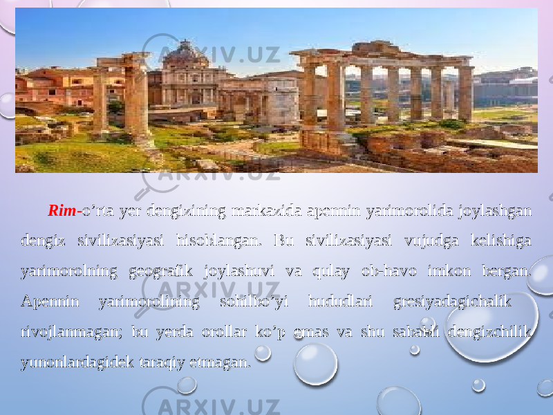 Rim - o’rta yer dengizining markazida apennin yarimorolida joylashgan dengiz sivilizasiyasi hisoblangan. Bu sivilizasiyasi vujudga kelishiga yarimorolning geografik joylashuvi va qulay ob-havo imkon bergan. Apennin yarimorolining sohilbo’yi hududlari gresiyadagichalik rivojlanmagan; bu yerda orollar ko’p emas va shu sababli dengizchilik yunonlardagidek taraqiy etmagan. 