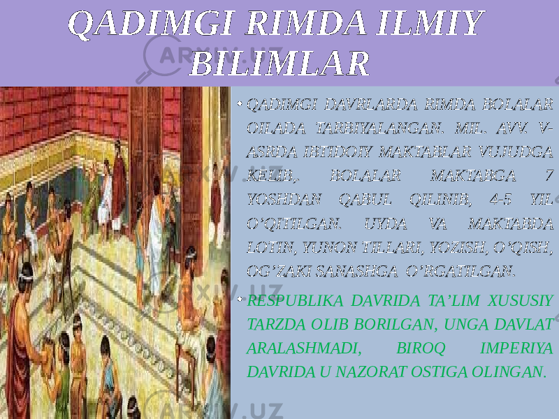 QADIMGI RIMDA ILMIY BILIMLAR • QADIMGI DAVRLARDA RIMDA BOLALAR OILADA TARBIYALANGAN. MIL. AVV. V- ASRDA IBTIDOIY MAKTABLAR VUJUDGA KELIB,. BOLALAR MAKTABGA 7 YOSHDAN QABUL QILINIB, 4-5 YIL O’QITILGAN. UYDA VA MAKTABDA LOTIN, YUNON TILLARI, YOZISH, O’QISH, OG’ZAKI SANASHGA O’RGATILGAN. • RESPUBLIKA DAVRIDA TAʼLIM XUSUSIY TARZDA OLIB BORILGAN, UNGA DAVLAT ARALASHMADI, BIROQ IMPERIYA DAVRIDA U NAZORAT OSTIGA OLINGAN . 