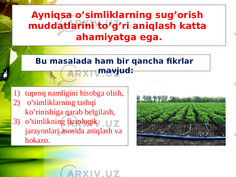 Ayniqsa o’simliklarning sug’orish muddatlarini to’g’ri aniqlash katta ahamiyatga ega. Bu masalada ham bir qancha fikrlar mavjud: 1) tuproq namligini hisobga olish, 2) o’simliklarning tashqi ko’rinishiga qarab belgilash, 3) o’simlikning fiziologik jarayonlari asosida aniqlash va hokazo. 