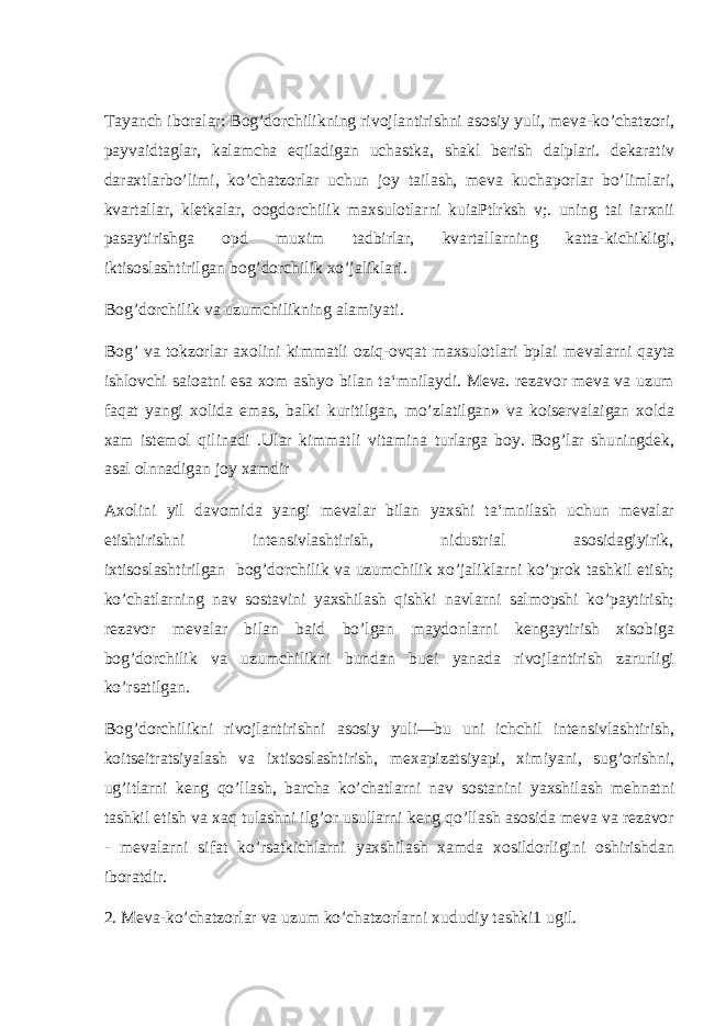 Taya n ch iboralar: Bog’dorchilikning rivojlantirishni asosiy yuli, meva-ko’chatzori, payvaidtaglar, kalamcha eqiladigan uchastka, shakl berish dalplari. dekarativ daraxtlarbo’limi, ko’chatzorlar uchun joy tailash, meva kuchaporlar bo’limlari, kvartallar, kletkalar, oogdorchilik maxsulotlarni kuiaPtlrksh v;. uning tai iarxnii pasaytirishga opd muxim tadbirlar, kvartallarning katta-kichikligi, iktisoslashtirilgan bog’dorchilik xo’jaliklari. Bog’dorchilik va uzumchilikning alamiyati. Bog’ va tokzorlar axolini kimmatli oziq-ovqat maxsulotlari bplai mevalarni qayta ishlovchi saioatni esa xom ashyo bilan ta‘mnilaydi. Meva. rezavor meva va uzum faqat yangi xolida emas, balki kuritilgan, mo’zlatilgan» va koiservalaigan xolda xam istemol qilinadi .Ular kimmatli vitamina turlarga boy. Bog’lar shuningdek, asal olnnadigan joy xamdir Axolini yil davomida yangi mevalar bilan yaxshi ta‘mnilash uchun mevalar etishtirishni intensivlashtirish, nidustrial asosidagiyirik, ixtisoslashtirilgan bog’dorchilik va uzumchilik xo’jaliklarni ko’prok tashkil etish; ko’chatlarning nav sostavini yaxshilash qishki navlarni salmopshi ko’paytirish; rezavor mevalar bilan baid bo’lgan maydonlarni kengaytirish xisobiga bog’dorchilik va uzumchilikni bundan buei yanada rivojlantirish zarurligi ko’rsatilgan. Bog’dorchilikni rivojlantirishni asosiy yuli—bu uni ichchil intensivlashtirish, koitseitratsiyalash va ixtisoslashtirish, mexapizatsiyapi, ximiyani, sug’orishni, ug’itlarni keng qo’llash, barcha ko’chatlarni nav sostanini yaxshilash mehnatni tashkil etish va xaq tulashni ilg’or usullarni keng qo’llash asosida meva va rezavor - mevalarni sifat ko’rsatkichlarni yaxshilash xamda xosildorligini oshirishdan iboratdir. 2. Meva-ko’chatzorlar va uzum ko’chatzorlarni xududiy tashki1 ugil. 