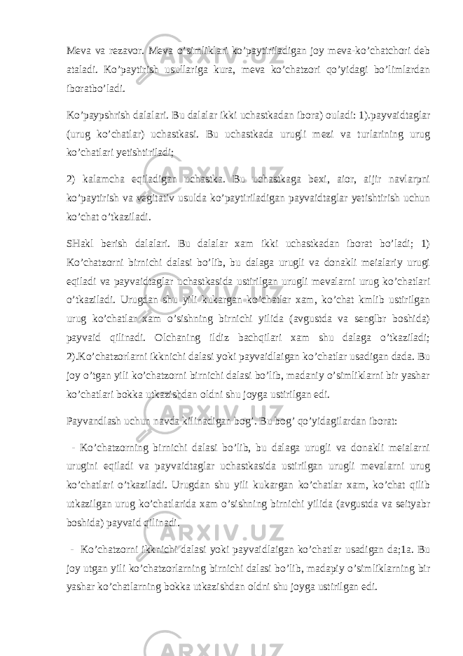 Meva va rezavor. Meva o’simliklari ko’paytiriladigan joy meva-ko’chatchori deb ataladi. Ko’paytirish usullariga kura, meva ko’chatzori qo’yidagi bo’limlardan iboratbo’ladi. Ko’paypshrish dalalari. Bu dalalar ikki uchastkadan ibora) ouladi: 1).payvaidtaglar (urug ko’chatlar) uchastkasi. Bu uchastkada urugli mezi va turlarining urug ko’chatlari yetishtiriladi; 2) kalamcha eqiladigan uchastka. Bu uchastkaga bexi, aior, aijir navlarpni ko’paytirish va vegitativ usulda ko’paytiriladigan payvaidtaglar yetishtirish uchun ko’chat o’tkaziladi. SHakl berish dalalari. Bu dalalar xam ikki uchastkadan iborat bo’ladi; 1) Ko’chatzorni birnichi dalasi bo’lib, bu dalaga urugli va donakli meialariy urugi eqiladi va payvaidtaglar uchastkasida ustirilgan urugli mevalarni urug ko’chatlari o’tkaziladi. Urugdan shu yili kukargan ko’chatlar xam, ko’chat kmlib ustirilgan urug ko’chatlar xam o’sishning birnichi yilida (avgustda va senglbr boshida) payvaid qilinadi. Olchaning ildiz bachqilari xam shu dalaga o’tkaziladi; 2).Ko’chatzorlarni ikknichi dalasi yoki payvaidlaigan ko’chatlar usadigan dada. Bu joy o’tgan yili ko’chatzorni birnichi dalasi bo’lib, madaniy o’simliklarni bir yashar ko’chatlari bokka utkazishdan oldni shu joyga ustirilgan edi. Payva n dlash uchun n avda kilinadigan bog’. Bu bog’ qo’yidagilardan iborat: - Ko’chatzorning birnichi dalasi bo’lib, bu dalaga urugli va donakli meialarni urugini eqiladi va payvaidtaglar uchastkasida ustirilgan urugli mevalarni urug ko’chatlari o’tkaziladi. Urugdan shu yili kukargan ko’chatlar xam, ko’chat qilib utkazilgan urug ko’chatlarida xam o’sishning birnichi yilida (avgustda va seityabr boshida) payvaid qilinadi. - Ko’chatzorni ikknichi dalasi yoki payvaidlaigan ko’chatlar usadigan da;1a. Bu joy utgan yili ko’chatzorlarning birnichi dalasi bo’lib, madapiy o’simliklarning bir yashar ko’chatlarning bokka utkazishdan oldni shu joyga ustirilgan edi. 