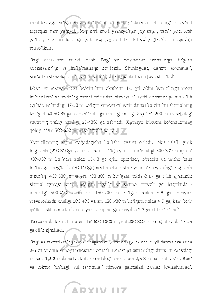 namlikka ega bo’lgan va xavo utkazuvchan yerlar; tokzorlar uchun tog’li-shag’alli tuproqlar xam yaraydi. Bog’larni axoli yashaydigan joylarga , temir yoki tosh yo’llar, suv manbalariga yakniroq joylashtirish iqtisodiy jixatdan maqsadga muvofikdir. Bog’ xududlarni tashkil etish. Bog’ va mevazorlar kvartallarga, brigada uchastkalariga va bo’lnimalarga bo’linadi. Shuningdek, daraxt ko’chatlari, sug’orish shoxobchalari, yo’llar va brigada shiyponlari xam joylashtiriladi. Meva va rezavor-meva ko’chatlarni ekishdan 1-2 yil oldni kvartallarga meva ko’chatlarni shamolning zararli ta‘siridan ximoya qiluvchi daraxtlar palosa qilib eqiladi. Balandligi 17-20 m bo’lgan ximoya qiluvchi daraxt ko’chatlari shamolning tezligini 40-50 % ga kamaytiradi, garmsel gshytidg. >sp 150-200 m masofadagi xavoning nisbiy namligi 35-40% ga oshiradi. Xpmoya kiluvchi ko’chatlarning ijobiy ta‘siri 500-600 m masofagacha yetadi. Kvartallarning xajmi qo’yidagicha bo’lishi tavsiya etiladi: tekis rslsfli yirik bog’larda (200-300ga va undan xam ortik) kvartallar o’zunligi 500-600 m vp eni 200-300 m bo’lgani xolda 15-20 ga qilib ajratiladi; o’rtacha va uncha katta bo’lmagan bog’larda (50-100ga) yoki ancha nishab va ochik joylardagi bog’larda o’zunligi 400-500 m va eni 200-300 m bo’lgani xolda 8-12 ga qilib ajratiladi; shamol ayniqsa kuchli bo’lgan rayoilar va shamol uruvchi yei bagirlarda - o’zunligi 300-400 m va eni 150-200 m bo’lgani xolda 5-8 ga; rezavor- mevazorlarda u.uillgi 300-400 va eni 150-200 m bo’lgani xolda 4-5 ga, kam korli qattiq qishli rayonlarda zemlyaniqa eqiladigan maydon 2-3 ga qilib ajratiladi. Tokzorlarda kvartallar o’zunligi 600-1000 m , eni 200-300 m bo’lgani xolda 15-25 ga qilib ajratiladi. Bog’ va tokzorlarning tashki chegaralari (chetlari) ga bala n d buyli daraxt navlarida 2-3 qator qilib ximoya palosalari eqiladi. Daraxt palosalaridagi daraxtlar orasidagi masofa 1,2-2 m daraxt qatorlari orasidagi masofa osa 2,5-3 m bo’lishi lozim. Bog’ va tokzor ichidagi yul tarmoqlari ximoya palosalari buylab joylashtiriladi. 