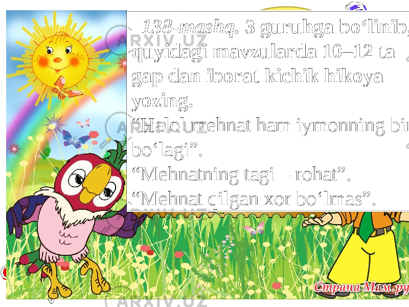 10 138-mashq. 3 guruhga bo‘linib, quyidagi mavzularda 10–12 ta gap dan iborat kichik hikoya yozing. “ Halol mehnat ham iymonning bir bo‘lagi”. “ Mehnatning tagi – rohat”. “ Mehnat qilgan xor bo‘lmas”. 