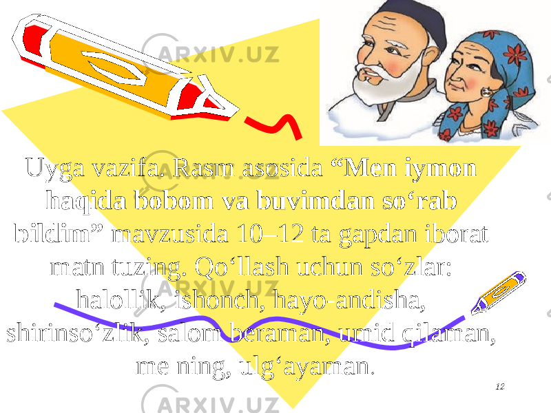 Uyga vazifa. Rasm asosida “Men iymon haqida bobom va buvimdan so‘rab bildim” mavzusida 10–12 ta gapdan iborat matn tuzing. Qo‘llash uchun so‘zlar: halollik, ishonch, hayo-andisha, shirinso‘zlik, salom beraman, umid qilaman, me ning, ulg‘ayaman . 12 