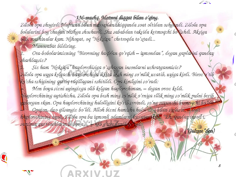 8136-mashq. Matnni diqqat bilan o‘qing. Zilola opa shogirdi Maftuna bilan muzeydan chiqqanda soat oltidan oshgandi. Zilola opa bolalarini bog‘chadan olishga shoshardi. Shu sababdan taksida ketmoqchi bo‘lishdi. Aksiga olib, mashinalar kam. Nihoyat, oq “Neksiya” chetroqda to‘xtadi... Munosabat bildiring. 1. Ota-bobolarimizning “Birovning haqidan qo‘rqish – iymondan”, degan gaplarini qanday sharhlaysiz? 2. Siz ham “Neksiya” haydovchisiga o‘xshagan insonlarni uchratganmisiz? Zilola opa uyga kelgach, haydovchiga ikkita besh ming so‘mlik uzatib, uyiga kirdi. Biroz o‘tib ko‘cha eshigining qattiq taqillagani eshitildi. Opa kimligini so‘radi: – Men boya sizni uyingizga olib kelgan haydovchiman, – degan ovoz keldi. Haydovchining aytishicha, Zilola opa besh ming so‘mlik o‘rniga ellik ming so‘mlik pulni berib yuborgan ekan. Opa haydovchining halolligini ko‘rib sevindi, so‘ng suyunchi bermoqchi bo‘ldi. – Opajon, duo qilsangiz bo‘ldi. Alloh bizni hamisha halol rizq bilan siylasin, – dedi haydovchining ayoli. Zilola opa bu iymonli odamlarni kuzatar ekan: “Eh, qanday insofl i, samimiy yurtdoshlarimiz bor-a...” – deb g‘ururlanib qo‘ydi. (“Gulxan”dan) 