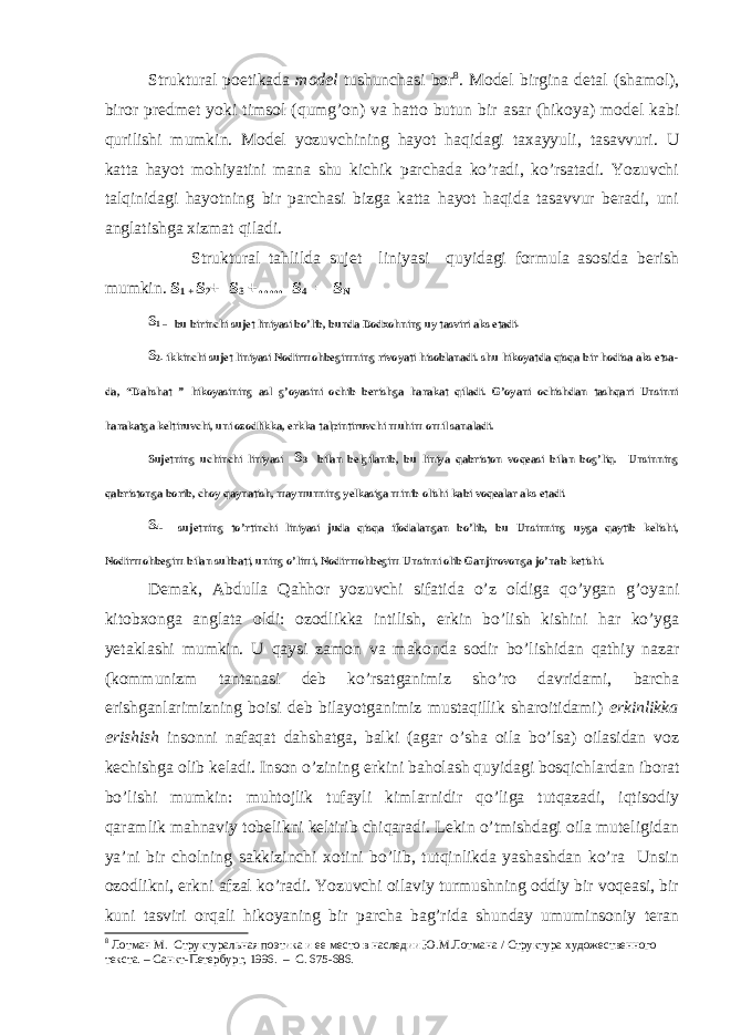 Struktural poetikada model tushunchasi bor 8 . Model birgina detal ( shamol ), biror predmet yoki timsol ( qumg’on ) va hatto butun bir asar (hikoya) model kabi qurilishi mumkin. Model yozuvchining hayot haqidagi taxayyuli, tasavvuri. U katta hayot mohiyatini mana shu kichik parchada ko’radi, ko’rsatadi. Yozuvchi talqinidagi hayotning bir parchasi bizga katta hayot haqida tasavvur beradi, uni anglatishga xizmat qiladi. Struktural tahlilda sujet liniyasi quyidagi formula asosida berish mumkin. S 1 + S 2 + S 3 +….. S 4 = S N S 1 – bu birinchi sujet liniyasi bo’lib, bunda Dodxohning uy tasviri aks etadi . S 2- ikkinchi sujet liniyasi Nodirmohbegimning rivoyati hisoblanadi. shu hikoyatda qisqa bir hodisa aks etsa- da, “Dahshat ” hikoyasining asl g’oyasini ochib berishga harakat qiladi. G’oyani ochishdan tashqari Unsinni harakatga keltiruvchi, uni ozodlikka, erkka talpintiruvchi muhim omil sanaladi. Sujetning uchinchi liniyasi S 3 bilan belgilanib, bu liniya qabriston voqeasi bilan bog’liq. Unsinning qabristonga borib, choy qaynatish, maymunning yelkasiga minib olishi kabi voqealar aks etadi. S 4- sujetning to’rtinchi liniyasi juda qisqa ifodalangan bo’lib, bu Unsinning uyga qaytib kelishi, Nodirmohbegim bilan suhbati, uning o’limi, Nodirmohbegim Unsinni olib Ganjirovonga jo’nab ketishi. Demak, Abdulla Qahhor yozuvchi sifatida o’z oldiga qo’ygan g’oyani kitobxonga anglata oldi: ozodlikka intilish, erkin bo’lish kishini har ko’yga yetaklashi mumkin. U qaysi zamon va makonda sodir bo’lishidan qathiy nazar (kommunizm tantanasi deb ko’rsatganimiz sho’ro davridami, barcha erishganlarimizning boisi deb bilayotganimiz mustaqillik sharoitidami) erkinlikka erishish insonni nafaqat dahshatga, balki (agar o’sha oila bo’lsa) oilasidan voz kechishga olib keladi. Inson o’zining erkini baholash quyidagi bosqichlardan iborat bo’lishi mumkin: muhtojlik tufayli kimlarnidir qo’liga tutqazadi, iqtisodiy qaramlik mahnaviy tobelikni keltirib chiqaradi. Lekin o’tmishdagi oila muteligidan ya’ni bir cholning sakkizinchi xotini bo’lib, tutqinlikda yashashdan ko’ra Unsin ozodlikni, erkni afzal ko’radi. Yozuvchi oilaviy turmushning oddiy bir voqeasi, bir kuni tasviri orqali hikoyaning bir parcha bag’rida shunday umuminsoniy teran 8 Лотман М. Структуральная поэтика и ее место в наследии Ю.М.Лотмана / Структура художественного текста. – Санкт-Петербург, 1996. – С. 675-686. 