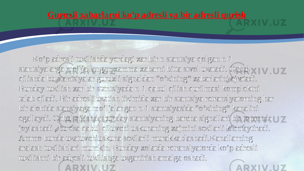  Guruxli xabarlarni koʼp adresli va bir adresli qurish Koʼp adresli tuzilishda yerdagi xar bir n stantsiya qolgan n-1 stantsiyalarga moʼljallangan xamma xabarni bitta stvol uzatadi. Qabul qilishda bu stantsiyalar guruxli signaldan “oʼzining” xabarlarini ajratadi. Bunday tuzilish xar bir stantsiyada n-1 qabul qilish qurilmasi komplektni talab qiladi. Bir adresli uzatish tizimida xar bir stantsiya retranslyatorning har bir alohida stansiyaga moʼljalangan n-1 stantsiyasida “oʼzining” kanalini egallaydi. Qabul qilishda bunday stantsiyaning barcha signallari bir tomonda joylashadi , bu esa qabul qiluvchi uskunaning xajmini sezilarli kichraytiradi. Аmmo bunda uzatuvchiuskuna sezilarli murakkablashadi.Kanallarning aralash tuzilishlari mumkin. Bunday xolatda retranslyatorda koʼp adresli tuzilishni bir adresli tuzilishga uzgartirish amalga oshadi. 