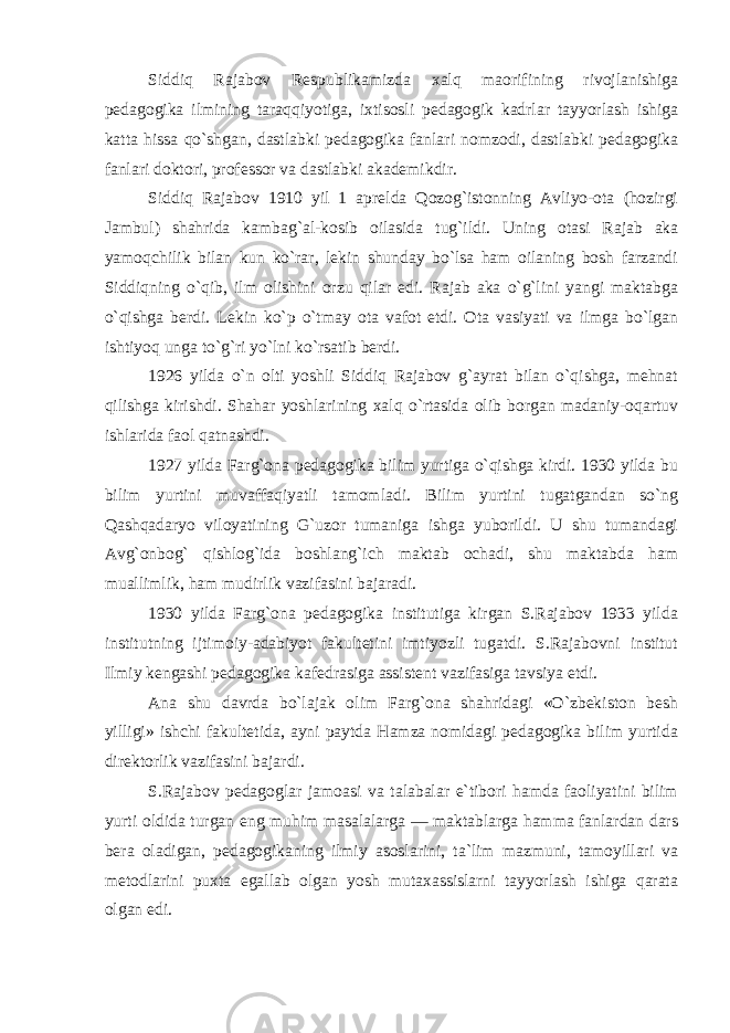 Siddiq Rajabov Respublikamizda xalq maorifining rivojlanishiga pedagogika ilmining taraqqiyotiga, ixtisosli pedagogik kadrlar tayyorlash ishiga katta hissa qo`shgan, dastlabki pedagogika fanlari nomzodi, dastlabki pedagogika fanlari doktori, professor va dastlabki akademikdir. Siddiq Rajabov 1910 yil 1 aprelda Qozog`istonning Avliyo-ota (hozirgi Jambul) shahrida kambag`al-kosib oilasida tug`ildi. Uning otasi Rajab aka yamoqchilik bilan kun ko`rar, lekin shunday bo`lsa ham oilaning bosh farzandi Siddiqning o`qib, ilm olishini orzu qilar edi. Rajab aka o`g`lini yangi maktabga o`qishga berdi. Lekin ko`p o`tmay ota vafot etdi. Ota vasiyati va ilmga bo`lgan ishtiyoq unga to`g`ri yo`lni ko`rsatib berdi. 1926 yilda o`n olti yoshli Siddiq Rajabov g`ayrat bilan o`qishga, mehnat qilishga kirishdi. Shahar yoshlarining xalq o`rtasida olib borgan madaniy-oqartuv ishlarida faol qatnashdi. 1927 yilda Farg`ona pedagogika bilim yurtiga o`qishga kirdi. 1930 yilda bu bilim yurtini muvaffaqiyatli tamomladi. Bilim yurtini tugatgandan so`ng Qashqadaryo viloyatining G`uzor tumaniga ishga yuborildi. U shu tumandagi Avg`onbog` qishlog`ida boshlang`ich maktab ochadi, shu maktabda ham muallimlik, ham mudirlik vazifasini bajaradi. 1930 yilda Farg`ona pedagogika institutiga kirgan S.Rajabov 1933 yilda institutning ijtimoiy-adabiyot fakultetini imtiyozli tugatdi. S.Rajabovni institut Ilmiy kengashi pedagogika kafedrasiga assistent vazifasiga tavsiya etdi. Ana shu davrda bo`lajak olim Farg`ona shahridagi «O`zbekiston besh yilligi» ishchi fakultetida, ayni paytda Hamza nomidagi pedagogika bilim yurtida direktorlik vazifasini bajardi. S.Rajabov pedagoglar jamoasi va talabalar e`tibori hamda faoliyatini bilim yurti oldida turgan eng muhim masalalarga — maktablarga hamma fanlardan dars bera oladigan, pedagogikaning ilmiy asoslarini, ta`lim mazmuni, tamoyillari va metodlarini puxta egallab olgan yosh mutaxassislarni tayyorlash ishiga qarata olgan edi. 