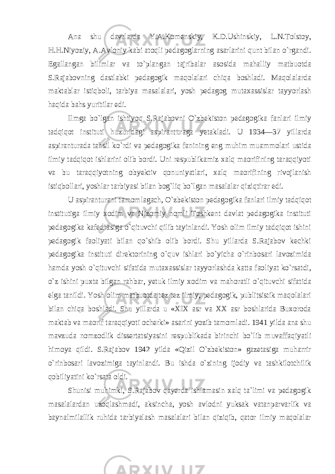 Ana shu davrlarda Y.A.Komenskiy, K.D.Ushinskiy, L.N.Tolstoy, H.H.Niyoziy, A.Avloniy kabi atoqli pedagoglarning asarlarini qunt bilan o`rgandi. Egallangan bilimlar va to`plangan tajribalar asosida mahalliy matbuotda S.Rajabovning dastlabki pedagogik maqolalari chiqa boshladi. Maqolalarda maktablar istiqboli, tarbiya masalalari, yosh pedagog mutaxassislar tayyorlash haqida bahs yuritilar edi. Ilmga bo`lgan ishtiyoq S.Rajabovni O`zbekiston pedagogika fanlari ilmiy tadqiqot instituti huzuridagi aspiranturaga yetakladi. U 1934—37 yillarda aspiranturada tahsil ko`rdi va pedagogika fanining eng muhim muammolari ustida ilmiy tadqiqot ishlarini olib bordi. Uni respublikamiz xalq maorifining taraqqiyoti va bu taraqqiyotning obyektiv qonuniyatlari, xalq maorifining rivojlanish istiqbollari, yoshlar tarbiyasi bilan bog`liq bo`lgan masalalar qiziqtirar edi. U aspiranturani tamomlagach, O`zbekiston pedagogika fanlari ilmiy tadqiqot institutiga ilmiy xodim va Nizomiy nomli Toshkent davlat pedagogika instituti pedagogika kafedrasiga o`qituvchi qilib tayinlandi. Yosh olim ilmiy tadqiqot ishini pedagogik faoliyati bilan qo`shib olib bordi. Shu yillarda S.Rajabov kechki pedagogika instituti direktorining o`quv ishlari bo`yicha o`rinbosari lavozimida hamda yosh o`qituvchi sifatida mutaxassislar tayyorlashda katta faoliyat ko`rsatdi, o`z ishini puxta bilgan rahbar, yetuk ilmiy xodim va mahoratli o`qituvchi sifatida elga tanildi. Yosh olim matbuotda tez-tez ilmiy, pedagogik, publitsistik maqolalari bilan chiqa boshladi. Shu yillarda u «XIX asr va XX asr boshlarida Buxoroda maktab va maorif taraqqiyoti ocherki» asarini yozib tamomladi. 1941 yilda ana shu mavzuda nomzodlik dissertatsiyasini respublikada birinchi bo`lib muvaffaqiyatli himoya qildi. S.Rajabov 1942 yilda «Qizil O`zbekiston» gazetasiga muharrir o`rinbosari lavozimiga tayinlandi. Bu ishda o`zining ijodiy va tashkilotchilik qobiliyatini ko`rsata oldi. Shunisi muhimki, S.Rajabov qayerda ishlamasin xalq ta`limi va pedagogik masalalardan uzoqlashmadi, aksincha, yosh avlodni yuksak vatanparvarlik va baynalmilallik ruhida tarbiyalash masalalari bilan qiziqib, qator ilmiy maqolalar 