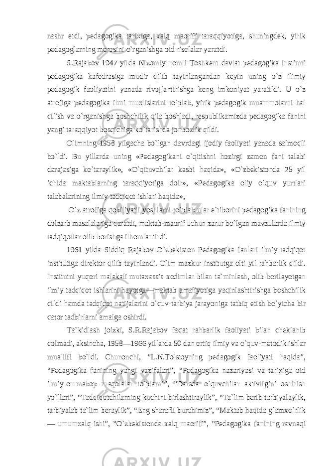 nashr etdi, pedagogika tarixiga, xalq maorifi taraqqiyotiga, shuningdek, yirik pedagoglarning merosini o`rganishga oid risolalar yaratdi. S.Rajabov 1947 yilda Nizomiy nomli Toshkent davlat pedagogika instituti pedagogika kafedrasiga mudir qilib tayinlangandan keyin uning o`z ilimiy pedagogik faoliyatini yanada rivojlantirishga keng imkoniyat yaratildi. U o`z atrofiga pedagogika ilmi muxlislarini to`plab, yirik pedagogik muammolarni hal qilish va o`rganishga boshchilik qila boshladi, respublikamizda pedagogika fanini yangi taraqqiyot bosqichiga ko`tarishda jonbozlik qildi. Olimning 1958 yilgacha bo`lgan davrdagi ijodiy faoliyati yanada salmoqli bo`ldi. Bu yillarda uning «Pedagogikani o`qitishni hozirgi zamon fani talabi darajasiga ko`taraylik», «O`qituvchilar kasbi haqida», «O`zbekistonda 25 yil ichida maktablarning taraqqiyotiga doir», «Pedagogika oliy o`quv yurtlari talabalarining ilmiy tadqiqot ishlari haqida», O`z atrofiga qobiliyatli yoshlarni to`plab ular e`tiborini pedagogika fanining dolzarb masalalariga qaratdi, maktab-maorif uchun zarur bo`lgan mavzularda ilmiy tadqiqotlar olib borishga ilhomlantirdi. 1961 yilda Siddiq Rajabov O`zbekiston Pedagogika fanlari ilmiy-tadqiqot institutiga direktor qilib tayinlandi. Olim mazkur institutga olti yil rahbarlik qildi. Institutni yuqori malakali mutaxassis xodimlar bilan ta`minlash, olib borilayotgan ilmiy tadqiqot ishlarini hayotga—maktab amaliyotiga yaqinlashtirishga boshchilik qildi hamda tadqiqot natijalarini o`quv-tarbiya jarayoniga tatbiq etish bo`yicha bir qator tadbirlarni amalga oshirdi. Ta`kidlash joizki, S.R.Rajabov faqat rahbarlik faoliyati bilan cheklanib qolmadi, aksincha, 1958—1966 yillarda 50 dan ortiq ilmiy va o`quv-metodik ishlar muallifi bo`ldi. Chunonchi, “L.N.Tolstoyning pedagogik faoliyati haqida”, “Pedagogika fanining yangi vazifalari”, “Pedagogika nazariyasi va tarixiga oid ilmiy-ommabop maqolalar to`plami”, “Darsda o`quvchilar aktivligini oshirish yo`llari”, “Tadqiqotchilarning kuchini birlashtiraylik”, “Ta`lim berib tarbiyalaylik, tarbiyalab ta`lim beraylik”, “Eng sharafli burchimiz”, “Maktab haqida g`amxo`rlik — umumxalq ishi”, “O`zbekistonda xalq maorifi”, “Pedagogika fanining ravnaqi 