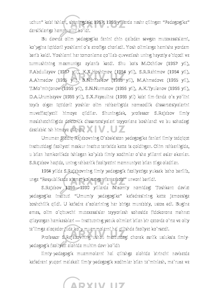 uchun” kabi ishlari, shuningdek, 1962, 1966 yillarda nashr qilingan “Pedagogika” darsliklariga hammuallif bo`ldi. Bu davrda olim pedagogika fanini chin qalbdan sevgan mutaxassislarni, ko`pgina iqtidorli yoshlarni o`z atrofiga chorladi. Yosh olimlarga hamisha yordam berib keldi. Yoshlarni har tomonlama qo`llab-quvvatlash uning hayotiy e`tiqodi va turmushining mazmuniga aylanib ketdi. Shu bois M.Ochilov (1962 yil), F.Abdullayev (1962 yil), K.X.Hoshimov (1964 yil), S.R.Rahimov (1964 yil), A.Ahmedov (1965 yil), B.Nurlibekov (1965 yil), M.Ahmedova (1965 yil), T.Mo`minjonov (1966 yil), S.N.Nurmatov (1966 yil), A.K.Tyulenov (1966 yil), D.A.Urumbayev (1966 yil), S.X.Fayzulina (1966 yil) kabi ilm-fanda o`z yo`lini topib olgan iqtidorli yoshlar olim rahbarligida nomzodlik dissertatsiyalarini muvaffaqiyatli himoya qildilar. Shuningdek, professor S.Rajabov ilmiy maslahatchiligida doktorlik dissertatsiyalari tayyorlana boshlandi va bu sohadagi dastlabki ish himoya qilindi. Umuman Siddiq Rajabovning O`zbekiston pedagogika fanlari ilmiy tadqiqot institutidagi faoliyati mazkur institut tarixida katta iz qoldirgan. Olim rahbarligida, u bilan hamkorlikda ishlagan ko`plab ilmiy xodimlar o`sha yillarni eslar ekanlar. S.Rajabov haqida, uning rahbarlik faoliyatini mamnuniyat bilan tilga oladilar. 1964 yilda S.Rajabovning ilmiy pedagogik faoliyatiga yuksak baho berilib, unga “Respublikada xizmat ko`rsatgan fan arbobi” unvoni berildi. S.Rajabov 1966—1990 yillarda Nizomiy nomidagi Toshkent davlat pedagogika instituti “Umumiy pedagogika” kafedrasining katta jamoasiga boshchilik qildi. U kafedra a`zolarining har biriga murabbiy, ustoz edi. Bugina emas, olim o`qituvchi mutaxassislar tayyorlash sohasida fidokorona mehnat qilayotgan hamkasblari — institutning yetuk olimlari bilan bir qatorda o`rta va oliy ta`limga aloqador juda ko`p muammolarni hal qilishda faoliyat ko`rsatdi. Professor S.Rajabovning ushbu institutdagi chorak asrlik uzluksiz ilmiy- pedagogik faoliyati alohida muhim davr bo`ldi: Ilmiy-pedagogik muammolarni hal qilishga alohida birinchi navbatda kafedrani yuqori malakali ilmiy-pedagogik xodimlar bilan ta`minlash, ma`ruza va 