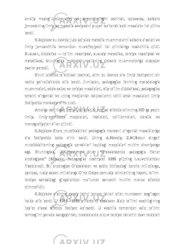 amaliy mashg`ulotlar sifati va samaradorligini oshirish, qolaversa, kafedra jamoasining ilmiy va metodik saviyasini yuqori ko`tarish kabi masalalar hal qilina bordi. S.Rajabov bu davrda juda ko`plab metodik muammolarni kafedra a`zolari va ilmiy jamoatchilik tomonidan muvaffaqiyatli hal qilinishiga boshchilik qildi. Xususan, didaktika — ta`lim nazariyasi, xususiy metodika, tarbiya nazariyasi va metodikasi, shuningdek maktabshunoslikning dolzarb muammolariga aloqador asarlar yaratdi. Shuni alohida ta`kidlash lozimki, olim bu davrda o`z ilmiy faoliyatini bir necha yo`nalishlarda olib bordi. Jumladan, pedagogika fanining metodologik muammolari, odob-axloq va tarbiya masalalari, oliy ta`lim didaktikasi, pedagogika tarixini o`rganish va uning rivojlanish istiqbollarini tahlil etish masalalari ilmiy faoliyatida markaziy o`rin tutdi. Amalga oshirilgan ilmiy-ijodiy ishlar natijasi sifatida olimning 300 ga yaqin ilmiy, ilmiy-ommabop maqolalari, risolalari, qo`llanmalari, darslik va monografiyalari e`lon qilindi. S.Rajabov Sharq mutafakkirlari pedagogik merosini o`rganish masalalariga o`z faoliyatida katta o`rin berdi. Uning A.Navoiy, Z.M.Bobur singari mutafakkirlarning pedagogik qarashlari haqidagi maqolalari muhim ahamiyatga ega. Shuningdek, U.K.Hoshimov bilan “O`zbekistonda pedagogik fikrlar antologiyasi” (Moskva: Pedagogika nashriyoti 1986 yil)ning tuzuvchilaridan hisoblanadi. Bu antologiya O`zbekiston va sobiq Ittifoqdagi barcha millatlarga, ayniqsa, rusiy zabon millatlarga O`rta Osiyo qomusiy olimlarining hayoti, ta`lim- tarbiya sohasidagi g`oyalaridan ma`lumot beruvchi muhim manba sifatida qimmatlidir. S.Rajabov o`zining asosiy ishini jamoat ishlari bilan muntazam bog`lagan holda olib bordi. U 1961—1988 yillarda O`zbekiston Xalq ta`limi vazirligining hay`at a`zosi sifatida faoliyat ko`rsatdi. U vazirlik tomonidan xalq ta`limi tarmog`ini yanada kengaytirish, maktablarda o`quv-tarbiya ishlarini davr talablari 